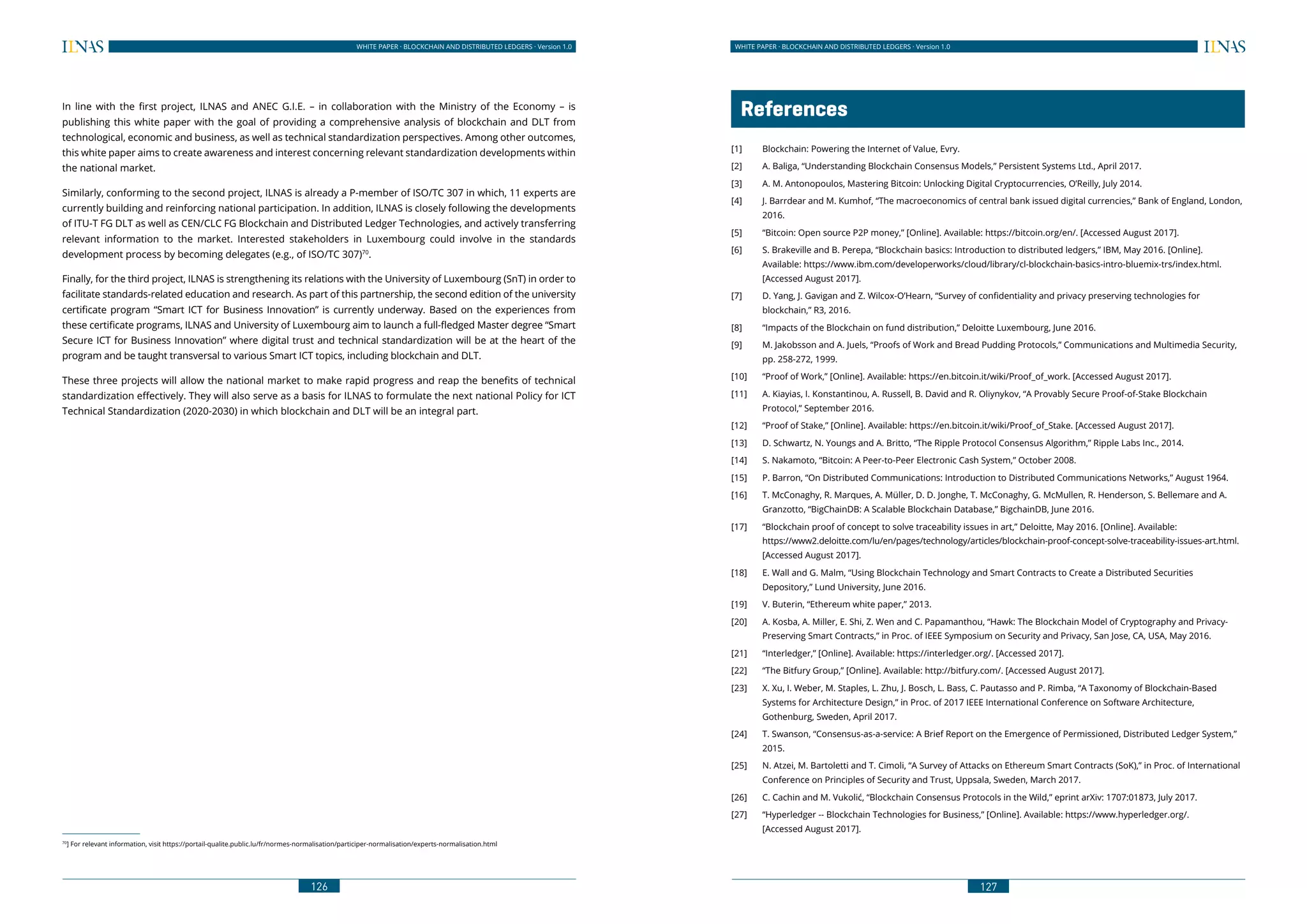 126
WHITE PAPER · BLOCKCHAIN AND DISTRIBUTED LEDGERS · Version 1.0 WHITE PAPER · BLOCKCHAIN AND DISTRIBUTED LEDGERS · Version 1.0
127
In line with the first project, ILNAS and ANEC G.I.E. – in collaboration with the Ministry of the Economy – is
publishing this white paper with the goal of providing a comprehensive analysis of blockchain and DLT from
technological, economic and business, as well as technical standardization perspectives. Among other outcomes,
this white paper aims to create awareness and interest concerning relevant standardization developments within
the national market.
Similarly, conforming to the second project, ILNAS is already a P-member of ISO/TC 307 in which, 11 experts are
currently building and reinforcing national participation. In addition, ILNAS is closely following the developments
of ITU-T FG DLT as well as CEN/CLC FG Blockchain and Distributed Ledger Technologies, and actively transferring
relevant information to the market. Interested stakeholders in Luxembourg could involve in the standards
development process by becoming delegates (e.g., of ISO/TC 307)70
.
Finally, for the third project, ILNAS is strengthening its relations with the University of Luxembourg (SnT) in order to
facilitate standards-related education and research. As part of this partnership, the second edition of the university
certificate program “Smart ICT for Business Innovation” is currently underway. Based on the experiences from
these certificate programs, ILNAS and University of Luxembourg aim to launch a full-fledged Master degree “Smart
Secure ICT for Business Innovation” where digital trust and technical standardization will be at the heart of the
program and be taught transversal to various Smart ICT topics, including blockchain and DLT.
These three projects will allow the national market to make rapid progress and reap the benefits of technical
standardization effectively. They will also serve as a basis for ILNAS to formulate the next national Policy for ICT
Technical Standardization (2020-2030) in which blockchain and DLT will be an integral part.
70
] For relevant information, visit https://portail-qualite.public.lu/fr/normes-normalisation/participer-normalisation/experts-normalisation.html	
	References
[1] 	 Blockchain: Powering the Internet of Value, Evry.
[2] 	 A. Baliga, “Understanding Blockchain Consensus Models,” Persistent Systems Ltd., April 2017.
[3] 	 A. M. Antonopoulos, Mastering Bitcoin: Unlocking Digital Cryptocurrencies, O’Reilly, July 2014.
[4] 	 J. Barrdear and M. Kumhof, “The macroeconomics of central bank issued digital currencies,” Bank of England, London,
2016.
[5] 	 “Bitcoin: Open source P2P money,” [Online]. Available: https://bitcoin.org/en/. [Accessed August 2017].
[6] 	 S. Brakeville and B. Perepa, “Blockchain basics: Introduction to distributed ledgers,” IBM, May 2016. [Online].
	 Available: https://www.ibm.com/developerworks/cloud/library/cl-blockchain-basics-intro-bluemix-trs/index.html.
[Accessed August 2017].
[7] 	 D. Yang, J. Gavigan and Z. Wilcox-O’Hearn, “Survey of confidentiality and privacy preserving technologies for
blockchain,” R3, 2016.
[8] 	 “Impacts of the Blockchain on fund distribution,” Deloitte Luxembourg, June 2016.
[9] 	 M. Jakobsson and A. Juels, “Proofs of Work and Bread Pudding Protocols,” Communications and Multimedia Security,
pp. 258-272, 1999.
[10] 	 “Proof of Work,” [Online]. Available: https://en.bitcoin.it/wiki/Proof_of_work. [Accessed August 2017].
[11] 	 A. Kiayias, I. Konstantinou, A. Russell, B. David and R. Oliynykov, “A Provably Secure Proof-of-Stake Blockchain
Protocol,” September 2016.
[12] 	 “Proof of Stake,” [Online]. Available: https://en.bitcoin.it/wiki/Proof_of_Stake. [Accessed August 2017].
[13] 	 D. Schwartz, N. Youngs and A. Britto, “The Ripple Protocol Consensus Algorithm,” Ripple Labs Inc., 2014.
[14] 	 S. Nakamoto, “Bitcoin: A Peer-to-Peer Electronic Cash System,” October 2008.
[15] 	 P. Barron, “On Distributed Communications: Introduction to Distributed Communications Networks,” August 1964.
[16] 	 T. McConaghy, R. Marques, A. Müller, D. D. Jonghe, T. McConaghy, G. McMullen, R. Henderson, S. Bellemare and A.
Granzotto, “BigChainDB: A Scalable Blockchain Database,” BigchainDB, June 2016.
[17] 	 “Blockchain proof of concept to solve traceability issues in art,” Deloitte, May 2016. [Online]. Available:
	https://www2.deloitte.com/lu/en/pages/technology/articles/blockchain-proof-concept-solve-traceability-issues-art.html.
[Accessed August 2017].
[18] 	 E. Wall and G. Malm, “Using Blockchain Technology and Smart Contracts to Create a Distributed Securities
Depository,” Lund University, June 2016.
[19] 	 V. Buterin, “Ethereum white paper,” 2013.
[20] 	 A. Kosba, A. Miller, E. Shi, Z. Wen and C. Papamanthou, “Hawk: The Blockchain Model of Cryptography and Privacy-
Preserving Smart Contracts,” in Proc. of IEEE Symposium on Security and Privacy, San Jose, CA, USA, May 2016.
[21] 	 “Interledger,” [Online]. Available: https://interledger.org/. [Accessed 2017].
[22] 	 “The Bitfury Group,” [Online]. Available: http://bitfury.com/. [Accessed August 2017].
[23] 	 X. Xu, I. Weber, M. Staples, L. Zhu, J. Bosch, L. Bass, C. Pautasso and P. Rimba, “A Taxonomy of Blockchain-Based
Systems for Architecture Design,” in Proc. of 2017 IEEE International Conference on Software Architecture,
Gothenburg, Sweden, April 2017.
[24] 	 T. Swanson, “Consensus-as-a-service: A Brief Report on the Emergence of Permissioned, Distributed Ledger System,”
2015.
[25] 	 N. Atzei, M. Bartoletti and T. Cimoli, “A Survey of Attacks on Ethereum Smart Contracts (SoK),” in Proc. of International
Conference on Principles of Security and Trust, Uppsala, Sweden, March 2017.
[26] 	 C. Cachin and M. Vukolić, “Blockchain Consensus Protocols in the Wild,” eprint arXiv: 1707:01873, July 2017.
[27] 	 “Hyperledger -- Blockchain Technologies for Business,” [Online]. Available: https://www.hyperledger.org/.
	 [Accessed August 2017].
 