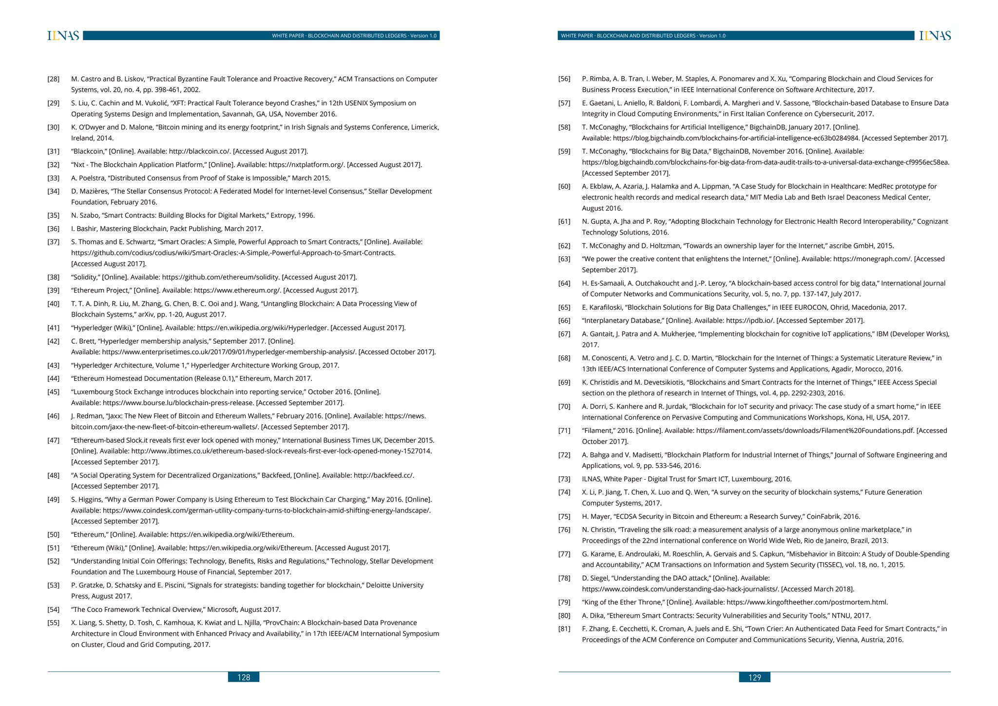 128
WHITE PAPER · BLOCKCHAIN AND DISTRIBUTED LEDGERS · Version 1.0 WHITE PAPER · BLOCKCHAIN AND DISTRIBUTED LEDGERS · Version 1.0
129
[28] 	 M. Castro and B. Liskov, “Practical Byzantine Fault Tolerance and Proactive Recovery,” ACM Transactions on Computer
Systems, vol. 20, no. 4, pp. 398-461, 2002.
[29] 	 S. Liu, C. Cachin and M. Vukolić, “XFT: Practical Fault Tolerance beyond Crashes,” in 12th USENIX Symposium on
Operating Systems Design and Implementation, Savannah, GA, USA, November 2016.
[30] 	 K. O’Dwyer and D. Malone, “Bitcoin mining and its energy footprint,” in Irish Signals and Systems Conference, Limerick,
Ireland, 2014.
[31] 	 “Blackcoin,” [Online]. Available: http://blackcoin.co/. [Accessed August 2017].
[32] 	 “Nxt - The Blockchain Application Platform,” [Online]. Available: https://nxtplatform.org/. [Accessed August 2017].
[33] 	 A. Poelstra, “Distributed Consensus from Proof of Stake is Impossible,” March 2015.
[34] 	 D. Mazières, “The Stellar Consensus Protocol: A Federated Model for Internet-level Consensus,” Stellar Development
Foundation, February 2016.
[35] 	 N. Szabo, “Smart Contracts: Building Blocks for Digital Markets,” Extropy, 1996.
[36] 	 I. Bashir, Mastering Blockchain, Packt Publishing, March 2017.
[37] 	 S. Thomas and E. Schwartz, “Smart Oracles: A Simple, Powerful Approach to Smart Contracts,” [Online]. Available:
https://github.com/codius/codius/wiki/Smart-Oracles:-A-Simple,-Powerful-Approach-to-Smart-Contracts.
	 [Accessed August 2017].
[38] 	 “Solidity,” [Online]. Available: https://github.com/ethereum/solidity. [Accessed August 2017].
[39] 	 “Ethereum Project,” [Online]. Available: https://www.ethereum.org/. [Accessed August 2017].
[40] 	 T. T. A. Dinh, R. Liu, M. Zhang, G. Chen, B. C. Ooi and J. Wang, “Untangling Blockchain: A Data Processing View of
Blockchain Systems,” arXiv, pp. 1-20, August 2017.
[41] 	 “Hyperledger (Wiki),” [Online]. Available: https://en.wikipedia.org/wiki/Hyperledger. [Accessed August 2017].
[42] 	 C. Brett, “Hyperledger membership analysis,” September 2017. [Online].
	 Available: https://www.enterprisetimes.co.uk/2017/09/01/hyperledger-membership-analysis/. [Accessed October 2017].
[43] 	 “Hyperledger Architecture, Volume 1,” Hyperledger Architecture Working Group, 2017.
[44] 	 “Ethereum Homestead Documentation (Release 0.1),” Ethereum, March 2017.
[45] 	 “Luxembourg Stock Exchange introduces blockchain into reporting service,” October 2016. [Online].
	 Available: https://www.bourse.lu/blockchain-press-release. [Accessed September 2017].
[46] 	 J. Redman, “Jaxx: The New Fleet of Bitcoin and Ethereum Wallets,” February 2016. [Online]. Available: https://news.
bitcoin.com/jaxx-the-new-fleet-of-bitcoin-ethereum-wallets/. [Accessed September 2017].
[47] 	 “Ethereum-based Slock.it reveals first ever lock opened with money,” International Business Times UK, December 2015.
[Online]. Available: http://www.ibtimes.co.uk/ethereum-based-slock-reveals-first-ever-lock-opened-money-1527014.
[Accessed September 2017].
[48] 	 “A Social Operating System for Decentralized Organizations,” Backfeed, [Online]. Available: http://backfeed.cc/.
[Accessed September 2017].
[49] 	 S. Higgins, “Why a German Power Company is Using Ethereum to Test Blockchain Car Charging,” May 2016. [Online].
Available: https://www.coindesk.com/german-utility-company-turns-to-blockchain-amid-shifting-energy-landscape/.
[Accessed September 2017].
[50] 	 “Ethereum,” [Online]. Available: https://en.wikipedia.org/wiki/Ethereum.
[51] 	 “Ethereum (Wiki),” [Online]. Available: https://en.wikipedia.org/wiki/Ethereum. [Accessed August 2017].
[52] 	 “Understanding Initial Coin Offerings: Technology, Benefits, Risks and Regulations,” Technology, Stellar Development
Foundation and The Luxembourg House of Financial, September 2017.
[53] 	 P. Gratzke, D. Schatsky and E. Piscini, “Signals for strategists: banding together for blockchain,” Deloitte University
Press, August 2017.
[54] 	 “The Coco Framework Technical Overview,” Microsoft, August 2017.
[55] 	 X. Liang, S. Shetty, D. Tosh, C. Kamhoua, K. Kwiat and L. Njilla, “ProvChain: A Blockchain-based Data Provenance
Architecture in Cloud Environment with Enhanced Privacy and Availability,” in 17th IEEE/ACM International Symposium
on Cluster, Cloud and Grid Computing, 2017.
[56] 	 P. Rimba, A. B. Tran, I. Weber, M. Staples, A. Ponomarev and X. Xu, “Comparing Blockchain and Cloud Services for
Business Process Execution,” in IEEE International Conference on Software Architecture, 2017.
[57] 	 E. Gaetani, L. Aniello, R. Baldoni, F. Lombardi, A. Margheri and V. Sassone, “Blockchain-based Database to Ensure Data
Integrity in Cloud Computing Environments,” in First Italian Conference on Cybersecurit, 2017.
[58] 	 T. McConaghy, “Blockchains for Artificial Intelligence,” BigchainDB, January 2017. [Online].
	 Available: https://blog.bigchaindb.com/blockchains-for-artificial-intelligence-ec63b0284984. [Accessed September 2017].
[59] 	 T. McConaghy, “Blockchains for Big Data,” BigchainDB, November 2016. [Online]. Available:
	https://blog.bigchaindb.com/blockchains-for-big-data-from-data-audit-trails-to-a-universal-data-exchange-cf9956ec58ea.
[Accessed September 2017].
[60] 	 A. Ekblaw, A. Azaria, J. Halamka and A. Lippman, “A Case Study for Blockchain in Healthcare: MedRec prototype for
electronic health records and medical research data,” MIT Media Lab and Beth Israel Deaconess Medical Center,
August 2016.
[61] 	 N. Gupta, A. Jha and P. Roy, “Adopting Blockchain Technology for Electronic Health Record Interoperability,” Cognizant
Technology Solutions, 2016.
[62] 	 T. McConaghy and D. Holtzman, “Towards an ownership layer for the Internet,” ascribe GmbH, 2015.
[63] 	 “We power the creative content that enlightens the Internet,” [Online]. Available: https://monegraph.com/. [Accessed
September 2017].
[64] 	 H. Es-Samaali, A. Outchakoucht and J.-P. Leroy, “A blockchain-based access control for big data,” International Journal
of Computer Networks and Communications Security, vol. 5, no. 7, pp. 137-147, July 2017.
[65] 	 E. Karafiloski, “Blockchain Solutions for Big Data Challenges,” in IEEE EUROCON, Ohrid, Macedonia, 2017.
[66] 	 “Interplanetary Database,” [Online]. Available: https://ipdb.io/. [Accessed September 2017].
[67] 	 A. Gantait, J. Patra and A. Mukherjee, “Implementing blockchain for cognitive IoT applications,” IBM (Developer Works),
2017.
[68] 	 M. Conoscenti, A. Vetro and J. C. D. Martin, “Blockchain for the Internet of Things: a Systematic Literature Review,” in
13th IEEE/ACS International Conference of Computer Systems and Applications, Agadir, Morocco, 2016.
[69] 	 K. Christidis and M. Devetsikiotis, “Blockchains and Smart Contracts for the Internet of Things,” IEEE Access Special
section on the plethora of research in Internet of Things, vol. 4, pp. 2292-2303, 2016.
[70] 	 A. Dorri, S. Kanhere and R. Jurdak, “Blockchain for IoT security and privacy: The case study of a smart home,” in IEEE
International Conference on Pervasive Computing and Communications Workshops, Kona, HI, USA, 2017.
[71] 	 “Filament,” 2016. [Online]. Available: https://filament.com/assets/downloads/Filament%20Foundations.pdf. [Accessed
October 2017].
[72] 	 A. Bahga and V. Madisetti, “Blockchain Platform for Industrial Internet of Things,” Journal of Software Engineering and
Applications, vol. 9, pp. 533-546, 2016.
[73] 	 ILNAS, White Paper - Digital Trust for Smart ICT, Luxembourg, 2016.
[74] 	 X. Li, P. Jiang, T. Chen, X. Luo and Q. Wen, “A survey on the security of blockchain systems,” Future Generation
Computer Systems, 2017.
[75] 	 H. Mayer, “ECDSA Security in Bitcoin and Ethereum: a Research Survey,” CoinFabrik, 2016.
[76] 	 N. Christin, “Traveling the silk road: a measurement analysis of a large anonymous online marketplace,” in
Proceedings of the 22nd international conference on World Wide Web, Rio de Janeiro, Brazil, 2013.
[77] 	 G. Karame, E. Androulaki, M. Roeschlin, A. Gervais and S. Capkun, “Misbehavior in Bitcoin: A Study of Double-Spending
and Accountability,” ACM Transactions on Information and System Security (TISSEC), vol. 18, no. 1, 2015.
[78] 	 D. Siegel, “Understanding the DAO attack,” [Online]. Available:
	 https://www.coindesk.com/understanding-dao-hack-journalists/. [Accessed March 2018].
[79] 	 “King of the Ether Throne,” [Online]. Available: https://www.kingoftheether.com/postmortem.html.
[80] 	 A. Dika, “Ethereum Smart Contracts: Security Vulnerabilities and Security Tools,” NTNU, 2017.
[81] 	 F. Zhang, E. Cecchetti, K. Croman, A. Juels and E. Shi, “Town Crier: An Authenticated Data Feed for Smart Contracts,” in
Proceedings of the ACM Conference on Computer and Communications Security, Vienna, Austria, 2016.
 