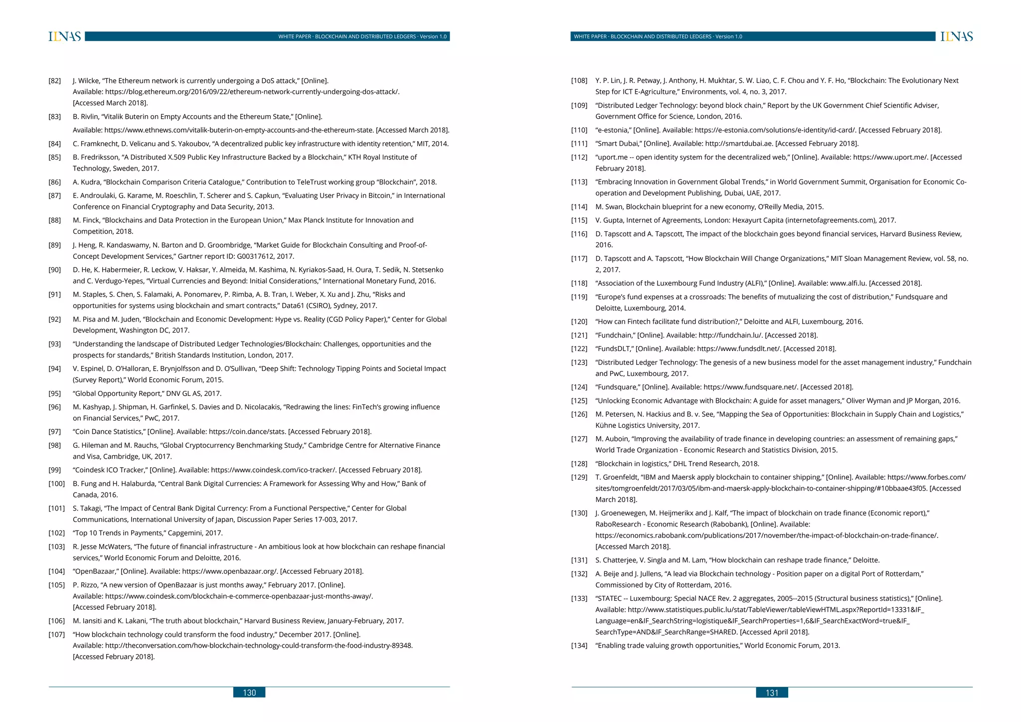 130
WHITE PAPER · BLOCKCHAIN AND DISTRIBUTED LEDGERS · Version 1.0 WHITE PAPER · BLOCKCHAIN AND DISTRIBUTED LEDGERS · Version 1.0
131
[82] 	 J. Wilcke, “The Ethereum network is currently undergoing a DoS attack,” [Online].
	 Available: https://blog.ethereum.org/2016/09/22/ethereum-network-currently-undergoing-dos-attack/.
	 [Accessed March 2018].
[83] 	 B. Rivlin, “Vitalik Buterin on Empty Accounts and the Ethereum State,” [Online].
	 Available: https://www.ethnews.com/vitalik-buterin-on-empty-accounts-and-the-ethereum-state. [Accessed March 2018].
[84] 	 C. Framknecht, D. Velicanu and S. Yakoubov, “A decentralized public key infrastructure with identity retention,” MIT, 2014.
[85] 	 B. Fredriksson, “A Distributed X.509 Public Key Infrastructure Backed by a Blockchain,” KTH Royal Institute of
Technology, Sweden, 2017.
[86] 	 A. Kudra, “Blockchain Comparison Criteria Catalogue,” Contribution to TeleTrust working group “Blockchain”, 2018.
[87] 	 E. Androulaki, G. Karame, M. Roeschlin, T. Scherer and S. Capkun, “Evaluating User Privacy in Bitcoin,” in International
Conference on Financial Cryptography and Data Security, 2013.
[88] 	 M. Finck, “Blockchains and Data Protection in the European Union,” Max Planck Institute for Innovation and
Competition, 2018.
[89] 	 J. Heng, R. Kandaswamy, N. Barton and D. Groombridge, “Market Guide for Blockchain Consulting and Proof-of-
Concept Development Services,” Gartner report ID: G00317612, 2017.
[90] 	 D. He, K. Habermeier, R. Leckow, V. Haksar, Y. Almeida, M. Kashima, N. Kyriakos-Saad, H. Oura, T. Sedik, N. Stetsenko
and C. Verdugo-Yepes, “Virtual Currencies and Beyond: Initial Considerations,” International Monetary Fund, 2016.
[91] 	 M. Staples, S. Chen, S. Falamaki, A. Ponomarev, P. Rimba, A. B. Tran, I. Weber, X. Xu and J. Zhu, “Risks and
opportunities for systems using blockchain and smart contracts,” Data61 (CSIRO), Sydney, 2017.
[92] 	 M. Pisa and M. Juden, “Blockchain and Economic Development: Hype vs. Reality (CGD Policy Paper),” Center for Global
Development, Washington DC, 2017.
[93] 	 “Understanding the landscape of Distributed Ledger Technologies/Blockchain: Challenges, opportunities and the
prospects for standards,” British Standards Institution, London, 2017.
[94] 	 V. Espinel, D. O’Halloran, E. Brynjolfsson and D. O’Sullivan, “Deep Shift: Technology Tipping Points and Societal Impact
(Survey Report),” World Economic Forum, 2015.
[95] 	 “Global Opportunity Report,” DNV GL AS, 2017.
[96] 	 M. Kashyap, J. Shipman, H. Garfinkel, S. Davies and D. Nicolacakis, “Redrawing the lines: FinTech’s growing influence
on Financial Services,” PwC, 2017.
[97] 	 “Coin Dance Statistics,” [Online]. Available: https://coin.dance/stats. [Accessed February 2018].
[98] 	 G. Hileman and M. Rauchs, “Global Cryptocurrency Benchmarking Study,” Cambridge Centre for Alternative Finance
and Visa, Cambridge, UK, 2017.
[99] 	 “Coindesk ICO Tracker,” [Online]. Available: https://www.coindesk.com/ico-tracker/. [Accessed February 2018].
[100] 	 B. Fung and H. Halaburda, “Central Bank Digital Currencies: A Framework for Assessing Why and How,” Bank of
Canada, 2016.
[101] 	 S. Takagi, “The Impact of Central Bank Digital Currency: From a Functional Perspective,” Center for Global
Communications, International University of Japan, Discussion Paper Series 17-003, 2017.
[102] 	 “Top 10 Trends in Payments,” Capgemini, 2017.
[103] 	 R. Jesse McWaters, “The future of financial infrastructure - An ambitious look at how blockchain can reshape financial
services,” World Economic Forum and Deloitte, 2016.
[104] 	 “OpenBazaar,” [Online]. Available: https://www.openbazaar.org/. [Accessed February 2018].
[105] 	 P. Rizzo, “A new version of OpenBazaar is just months away,” February 2017. [Online].
	 Available: https://www.coindesk.com/blockchain-e-commerce-openbazaar-just-months-away/.
	 [Accessed February 2018].
[106] 	 M. Iansiti and K. Lakani, “The truth about blockchain,” Harvard Business Review, January-February, 2017.
[107] 	 “How blockchain technology could transform the food industry,” December 2017. [Online].
	 Available: http://theconversation.com/how-blockchain-technology-could-transform-the-food-industry-89348.
	 [Accessed February 2018].
[108] 	 Y. P. Lin, J. R. Petway, J. Anthony, H. Mukhtar, S. W. Liao, C. F. Chou and Y. F. Ho, “Blockchain: The Evolutionary Next
Step for ICT E-Agriculture,” Environments, vol. 4, no. 3, 2017.
[109] 	 “Distributed Ledger Technology: beyond block chain,” Report by the UK Government Chief Scientific Adviser,
Government Office for Science, London, 2016.
[110] 	 “e-estonia,” [Online]. Available: https://e-estonia.com/solutions/e-identity/id-card/. [Accessed February 2018].
[111] 	 “Smart Dubai,” [Online]. Available: http://smartdubai.ae. [Accessed February 2018].
[112] 	 “uport.me -- open identity system for the decentralized web,” [Online]. Available: https://www.uport.me/. [Accessed
February 2018].
[113] 	 “Embracing Innovation in Government Global Trends,” in World Government Summit, Organisation for Economic Co-
operation and Development Publishing, Dubai, UAE, 2017.
[114] 	 M. Swan, Blockchain blueprint for a new economy, O’Reilly Media, 2015.
[115] 	 V. Gupta, Internet of Agreements, London: Hexayurt Capita (internetofagreements.com), 2017.
[116] 	 D. Tapscott and A. Tapscott, The impact of the blockchain goes beyond financial services, Harvard Business Review,
2016.
[117] 	 D. Tapscott and A. Tapscott, “How Blockchain Will Change Organizations,” MIT Sloan Management Review, vol. 58, no.
2, 2017.
[118] 	 “Association of the Luxembourg Fund Industry (ALFI),” [Online]. Available: www.alfi.lu. [Accessed 2018].
[119] 	 “Europe’s fund expenses at a crossroads: The benefits of mutualizing the cost of distribution,” Fundsquare and
Deloitte, Luxembourg, 2014.
[120] 	 “How can Fintech facilitate fund distribution?,” Deloitte and ALFI, Luxembourg, 2016.
[121] 	 “Fundchain,” [Online]. Available: http://fundchain.lu/. [Accessed 2018].
[122] 	 “FundsDLT,” [Online]. Available: https://www.fundsdlt.net/. [Accessed 2018].
[123] 	 “Distributed Ledger Technology: The genesis of a new business model for the asset management industry,” Fundchain
and PwC, Luxembourg, 2017.
[124] 	 “Fundsquare,” [Online]. Available: https://www.fundsquare.net/. [Accessed 2018].
[125] 	 “Unlocking Economic Advantage with Blockchain: A guide for asset managers,” Oliver Wyman and JP Morgan, 2016.
[126] 	 M. Petersen, N. Hackius and B. v. See, “Mapping the Sea of Opportunities: Blockchain in Supply Chain and Logistics,”
Kühne Logistics University, 2017.
[127] 	 M. Auboin, “Improving the availability of trade finance in developing countries: an assessment of remaining gaps,”
World Trade Organization - Economic Research and Statistics Division, 2015.
[128] 	 “Blockchain in logistics,” DHL Trend Research, 2018.
[129] 	 T. Groenfeldt, “IBM and Maersk apply blockchain to container shipping,” [Online]. Available: https://www.forbes.com/
sites/tomgroenfeldt/2017/03/05/ibm-and-maersk-apply-blockchain-to-container-shipping/#10bbaae43f05. [Accessed
March 2018].
[130] 	 J. Groenewegen, M. Heijmerikx and J. Kalf, “The impact of blockchain on trade finance (Economic report),”
RaboResearch - Economic Research (Rabobank), [Online]. Available:
	 https://economics.rabobank.com/publications/2017/november/the-impact-of-blockchain-on-trade-finance/.
	 [Accessed March 2018].
[131] 	 S. Chatterjee, V. Singla and M. Lam, “How blockchain can reshape trade finance,” Deloitte.
[132] 	 A. Beije and J. Jullens, “A lead via Blockchain technology - Position paper on a digital Port of Rotterdam,”
Commissioned by City of Rotterdam, 2016.
[133] 	 “STATEC -- Luxembourg: Special NACE Rev. 2 aggregates, 2005--2015 (Structural business statistics),” [Online].
Available: http://www.statistiques.public.lu/stat/TableViewer/tableViewHTML.aspx?ReportId=13331&IF_
Language=en&IF_SearchString=logistique&IF_SearchProperties=1,6&IF_SearchExactWord=true&IF_
SearchType=AND&IF_SearchRange=SHARED. [Accessed April 2018].
[134] 	 “Enabling trade valuing growth opportunities,” World Economic Forum, 2013.
 