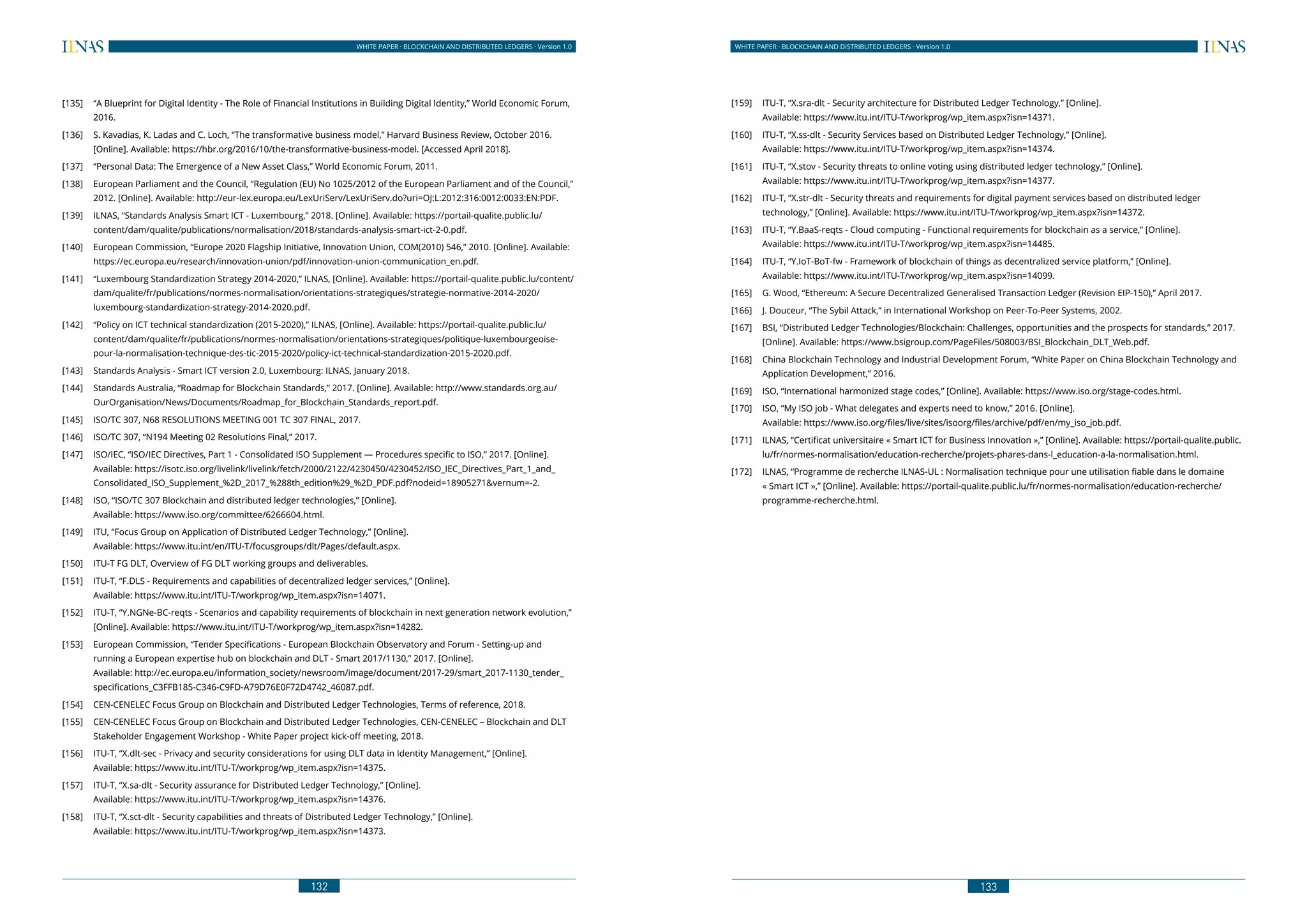 132
WHITE PAPER · BLOCKCHAIN AND DISTRIBUTED LEDGERS · Version 1.0 WHITE PAPER · BLOCKCHAIN AND DISTRIBUTED LEDGERS · Version 1.0
133
[135] 	 “A Blueprint for Digital Identity - The Role of Financial Institutions in Building Digital Identity,” World Economic Forum,
2016.
[136] 	 S. Kavadias, K. Ladas and C. Loch, “The transformative business model,” Harvard Business Review, October 2016.
[Online]. Available: https://hbr.org/2016/10/the-transformative-business-model. [Accessed April 2018].
[137] 	 “Personal Data: The Emergence of a New Asset Class,” World Economic Forum, 2011.
[138] 	 European Parliament and the Council, “Regulation (EU) No 1025/2012 of the European Parliament and of the Council,”
2012. [Online]. Available: http://eur-lex.europa.eu/LexUriServ/LexUriServ.do?uri=OJ:L:2012:316:0012:0033:EN:PDF.
[139] 	 ILNAS, “Standards Analysis Smart ICT - Luxembourg,” 2018. [Online]. Available: https://portail-qualite.public.lu/
content/dam/qualite/publications/normalisation/2018/standards-analysis-smart-ict-2-0.pdf.
[140] 	 European Commission, “Europe 2020 Flagship Initiative, Innovation Union, COM(2010) 546,” 2010. [Online]. Available:
https://ec.europa.eu/research/innovation-union/pdf/innovation-union-communication_en.pdf.
[141] 	 “Luxembourg Standardization Strategy 2014-2020,” ILNAS, [Online]. Available: https://portail-qualite.public.lu/content/
dam/qualite/fr/publications/normes-normalisation/orientations-strategiques/strategie-normative-2014-2020/
luxembourg-standardization-strategy-2014-2020.pdf.
[142] 	 “Policy on ICT technical standardization (2015-2020),” ILNAS, [Online]. Available: https://portail-qualite.public.lu/
content/dam/qualite/fr/publications/normes-normalisation/orientations-strategiques/politique-luxembourgeoise-
pour-la-normalisation-technique-des-tic-2015-2020/policy-ict-technical-standardization-2015-2020.pdf.
[143] 	 Standards Analysis - Smart ICT version 2.0, Luxembourg: ILNAS, January 2018.
[144] 	 Standards Australia, “Roadmap for Blockchain Standards,” 2017. [Online]. Available: http://www.standards.org.au/
OurOrganisation/News/Documents/Roadmap_for_Blockchain_Standards_report.pdf.
[145] 	 ISO/TC 307, N68 RESOLUTIONS MEETING 001 TC 307 FINAL, 2017.
[146] 	 ISO/TC 307, “N194 Meeting 02 Resolutions Final,” 2017.
[147] 	 ISO/IEC, “ISO/IEC Directives, Part 1 - Consolidated ISO Supplement — Procedures specific to ISO,” 2017. [Online].
Available: https://isotc.iso.org/livelink/livelink/fetch/2000/2122/4230450/4230452/ISO_IEC_Directives_Part_1_and_
Consolidated_ISO_Supplement_%2D_2017_%288th_edition%29_%2D_PDF.pdf?nodeid=18905271&vernum=-2.
[148] 	 ISO, “ISO/TC 307 Blockchain and distributed ledger technologies,” [Online].
	 Available: https://www.iso.org/committee/6266604.html.
[149] 	 ITU, “Focus Group on Application of Distributed Ledger Technology,” [Online].
	 Available: https://www.itu.int/en/ITU-T/focusgroups/dlt/Pages/default.aspx.
[150] 	 ITU-T FG DLT, Overview of FG DLT working groups and deliverables.
[151] 	 ITU-T, “F.DLS - Requirements and capabilities of decentralized ledger services,” [Online].
	 Available: https://www.itu.int/ITU-T/workprog/wp_item.aspx?isn=14071.
[152] 	 ITU-T, “Y.NGNe-BC-reqts - Scenarios and capability requirements of blockchain in next generation network evolution,”
[Online]. Available: https://www.itu.int/ITU-T/workprog/wp_item.aspx?isn=14282.
[153] 	 European Commission, “Tender Specifications - European Blockchain Observatory and Forum - Setting-up and
running a European expertise hub on blockchain and DLT - Smart 2017/1130,” 2017. [Online].
	 Available: http://ec.europa.eu/information_society/newsroom/image/document/2017-29/smart_2017-1130_tender_
specifications_C3FFB185-C346-C9FD-A79D76E0F72D4742_46087.pdf.
[154] 	 CEN-CENELEC Focus Group on Blockchain and Distributed Ledger Technologies, Terms of reference, 2018.
[155] 	 CEN-CENELEC Focus Group on Blockchain and Distributed Ledger Technologies, CEN-CENELEC – Blockchain and DLT
Stakeholder Engagement Workshop - White Paper project kick-off meeting, 2018.
[156] 	 ITU-T, “X.dlt-sec - Privacy and security considerations for using DLT data in Identity Management,” [Online].
	 Available: https://www.itu.int/ITU-T/workprog/wp_item.aspx?isn=14375.
[157] 	 ITU-T, “X.sa-dlt - Security assurance for Distributed Ledger Technology,” [Online].
	 Available: https://www.itu.int/ITU-T/workprog/wp_item.aspx?isn=14376.
[158] 	 ITU-T, “X.sct-dlt - Security capabilities and threats of Distributed Ledger Technology,” [Online].
	 Available: https://www.itu.int/ITU-T/workprog/wp_item.aspx?isn=14373.
[159] 	 ITU-T, “X.sra-dlt - Security architecture for Distributed Ledger Technology,” [Online].
	 Available: https://www.itu.int/ITU-T/workprog/wp_item.aspx?isn=14371.
[160] 	 ITU-T, “X.ss-dlt - Security Services based on Distributed Ledger Technology,” [Online].
	 Available: https://www.itu.int/ITU-T/workprog/wp_item.aspx?isn=14374.
[161] 	 ITU-T, “X.stov - Security threats to online voting using distributed ledger technology,” [Online].
	 Available: https://www.itu.int/ITU-T/workprog/wp_item.aspx?isn=14377.
[162] 	 ITU-T, “X.str-dlt - Security threats and requirements for digital payment services based on distributed ledger
technology,” [Online]. Available: https://www.itu.int/ITU-T/workprog/wp_item.aspx?isn=14372.
[163] 	 ITU-T, “Y.BaaS-reqts - Cloud computing - Functional requirements for blockchain as a service,” [Online].
	 Available: https://www.itu.int/ITU-T/workprog/wp_item.aspx?isn=14485.
[164] 	 ITU-T, “Y.IoT-BoT-fw - Framework of blockchain of things as decentralized service platform,” [Online].
	 Available: https://www.itu.int/ITU-T/workprog/wp_item.aspx?isn=14099.
[165] 	 G. Wood, “Ethereum: A Secure Decentralized Generalised Transaction Ledger (Revision EIP-150),” April 2017.
[166] 	 J. Douceur, “The Sybil Attack,” in International Workshop on Peer-To-Peer Systems, 2002.
[167] 	 BSI, “Distributed Ledger Technologies/Blockchain: Challenges, opportunities and the prospects for standards,” 2017.
[Online]. Available: https://www.bsigroup.com/PageFiles/508003/BSI_Blockchain_DLT_Web.pdf.
[168] 	 China Blockchain Technology and Industrial Development Forum, “White Paper on China Blockchain Technology and
Application Development,” 2016.
[169] 	 ISO, “International harmonized stage codes,” [Online]. Available: https://www.iso.org/stage-codes.html.
[170] 	 ISO, “My ISO job - What delegates and experts need to know,” 2016. [Online].
	 Available: https://www.iso.org/files/live/sites/isoorg/files/archive/pdf/en/my_iso_job.pdf.
[171] 	 ILNAS, “Certificat universitaire « Smart ICT for Business Innovation »,” [Online]. Available: https://portail-qualite.public.
lu/fr/normes-normalisation/education-recherche/projets-phares-dans-l_education-a-la-normalisation.html.
[172] 	 ILNAS, “Programme de recherche ILNAS-UL : Normalisation technique pour une utilisation fiable dans le domaine
« Smart ICT »,” [Online]. Available: https://portail-qualite.public.lu/fr/normes-normalisation/education-recherche/
programme-recherche.html.
 