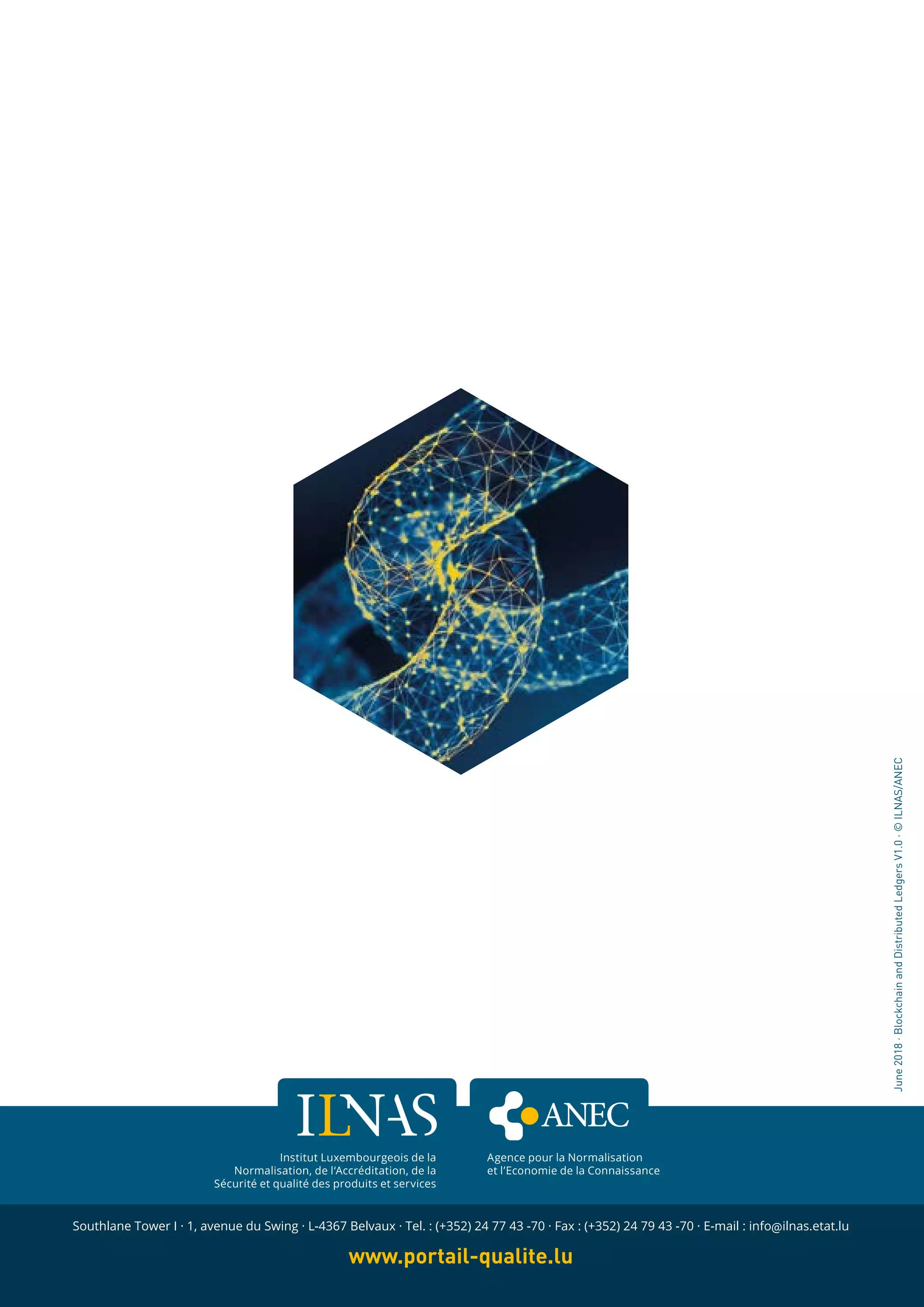 136
WHITE PAPER · BLOCKCHAIN AND DISTRIBUTED LEDGERS - CONCEPTS AND TECHNOLOGY ANALYSIS · Version 1.0
136
WHITE PAPER · DIGITAL TRUST · Version 3.0 · October 2016
136
Institut Luxembourgeois de la
Normalisation, de l‘Accréditation, de la
Sécurité et qualité des produits et services
Southlane Tower I · 1, avenue du Swing · L-4367 Belvaux · Tel. : (+352) 24 77 43 -70 · Fax : (+352) 24 79 43 -70 · E-mail : info@ilnas.etat.lu
www.portail-qualite.lu
June2018·BlockchainandDistributedLedgersV1.0·©ILNAS/ANEC
Agence pour la Normalisation
et l’Economie de la Connaissance
 