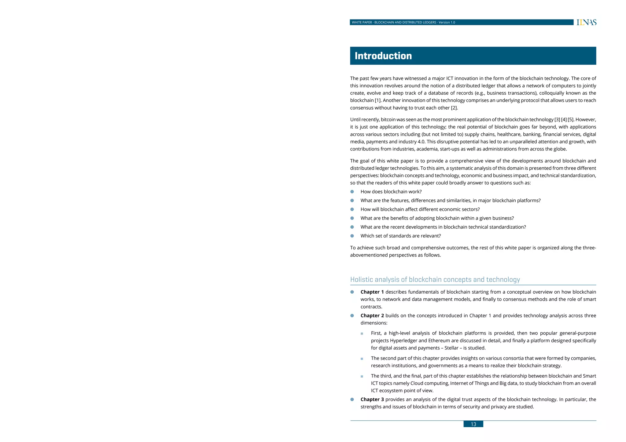 12
WHITE PAPER · BLOCKCHAIN AND DISTRIBUTED LEDGERS · Version 1.0 WHITE PAPER · BLOCKCHAIN AND DISTRIBUTED LEDGERS · Version 1.0
13
	Introduction			
The past few years have witnessed a major ICT innovation in the form of the blockchain technology. The core of
this innovation revolves around the notion of a distributed ledger that allows a network of computers to jointly
create, evolve and keep track of a database of records (e.g., business transactions), colloquially known as the
blockchain [1]. Another innovation of this technology comprises an underlying protocol that allows users to reach
consensus without having to trust each other [2].
Until recently, bitcoin was seen as the most prominent application of the blockchain technology [3] [4] [5]. However,
it is just one application of this technology; the real potential of blockchain goes far beyond, with applications
across various sectors including (but not limited to) supply chains, healthcare, banking, financial services, digital
media, payments and industry 4.0. This disruptive potential has led to an unparalleled attention and growth, with
contributions from industries, academia, start-ups as well as administrations from across the globe.
The goal of this white paper is to provide a comprehensive view of the developments around blockchain and
distributed ledger technologies. To this aim, a systematic analysis of this domain is presented from three different
perspectives: blockchain concepts and technology, economic and business impact, and technical standardization,
so that the readers of this white paper could broadly answer to questions such as:
●● How does blockchain work?
●● What are the features, differences and similarities, in major blockchain platforms?
●● How will blockchain affect different economic sectors?
●● What are the benefits of adopting blockchain within a given business?
●● What are the recent developments in blockchain technical standardization?
●● Which set of standards are relevant?
To achieve such broad and comprehensive outcomes, the rest of this white paper is organized along the three-
abovementioned perspectives as follows.
Holistic analysis of blockchain concepts and technology
●● Chapter 1 describes fundamentals of blockchain starting from a conceptual overview on how blockchain
works, to network and data management models, and finally to consensus methods and the role of smart
contracts.
●● Chapter 2 builds on the concepts introduced in Chapter 1 and provides technology analysis across three
dimensions:
■■ First, a high-level analysis of blockchain platforms is provided, then two popular general-purpose
projects Hyperledger and Ethereum are discussed in detail, and finally a platform designed specifically
for digital assets and payments – Stellar – is studied.
■■ The second part of this chapter provides insights on various consortia that were formed by companies,
research institutions, and governments as a means to realize their blockchain strategy.
■■ The third, and the final, part of this chapter establishes the relationship between blockchain and Smart
ICT topics namely Cloud computing, Internet of Things and Big data, to study blockchain from an overall
ICT ecosystem point of view.
●● Chapter 3 provides an analysis of the digital trust aspects of the blockchain technology. In particular, the
strengths and issues of blockchain in terms of security and privacy are studied.
 
