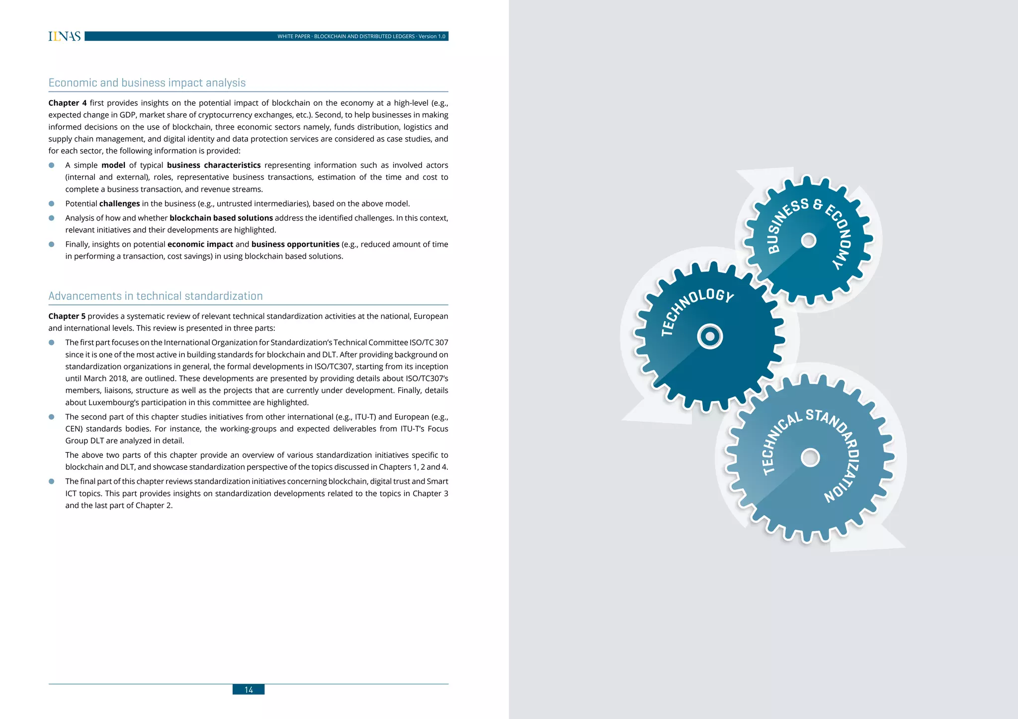 14
WHITE PAPER · BLOCKCHAIN AND DISTRIBUTED LEDGERS · Version 1.0 WHITE PAPER · BLOCKCHAIN AND DISTRIBUTED LEDGERS · Version 1.0
15
Economic and business impact analysis
Chapter 4 first provides insights on the potential impact of blockchain on the economy at a high-level (e.g.,
expected change in GDP, market share of cryptocurrency exchanges, etc.). Second, to help businesses in making
informed decisions on the use of blockchain, three economic sectors namely, funds distribution, logistics and
supply chain management, and digital identity and data protection services are considered as case studies, and
for each sector, the following information is provided:
●● A simple model of typical business characteristics representing information such as involved actors
(internal and external), roles, representative business transactions, estimation of the time and cost to
complete a business transaction, and revenue streams.
●● Potential challenges in the business (e.g., untrusted intermediaries), based on the above model.
●● Analysis of how and whether blockchain based solutions address the identified challenges. In this context,
relevant initiatives and their developments are highlighted.
●● Finally, insights on potential economic impact and business opportunities (e.g., reduced amount of time
in performing a transaction, cost savings) in using blockchain based solutions.
Advancements in technical standardization
Chapter 5 provides a systematic review of relevant technical standardization activities at the national, European
and international levels. This review is presented in three parts:
●● The first part focuses on the International Organization for Standardization’s Technical Committee ISO/TC 307
since it is one of the most active in building standards for blockchain and DLT. After providing background on
standardization organizations in general, the formal developments in ISO/TC307, starting from its inception
until March 2018, are outlined. These developments are presented by providing details about ISO/TC307’s
members, liaisons, structure as well as the projects that are currently under development. Finally, details
about Luxembourg’s participation in this committee are highlighted.
●● The second part of this chapter studies initiatives from other international (e.g., ITU-T) and European (e.g.,
CEN) standards bodies. For instance, the working-groups and expected deliverables from ITU-T’s Focus
Group DLT are analyzed in detail.
The above two parts of this chapter provide an overview of various standardization initiatives specific to
blockchain and DLT, and showcase standardization perspective of the topics discussed in Chapters 1, 2 and 4.
●● The final part of this chapter reviews standardization initiatives concerning blockchain, digital trust and Smart
ICT topics. This part provides insights on standardization developments related to the topics in Chapter 3
and the last part of Chapter 2.
BUSIN
ESS &E
CONOMY
TECH
NOLOGY
TECHNI
CAL STAN
DARDIZATI
ON
 