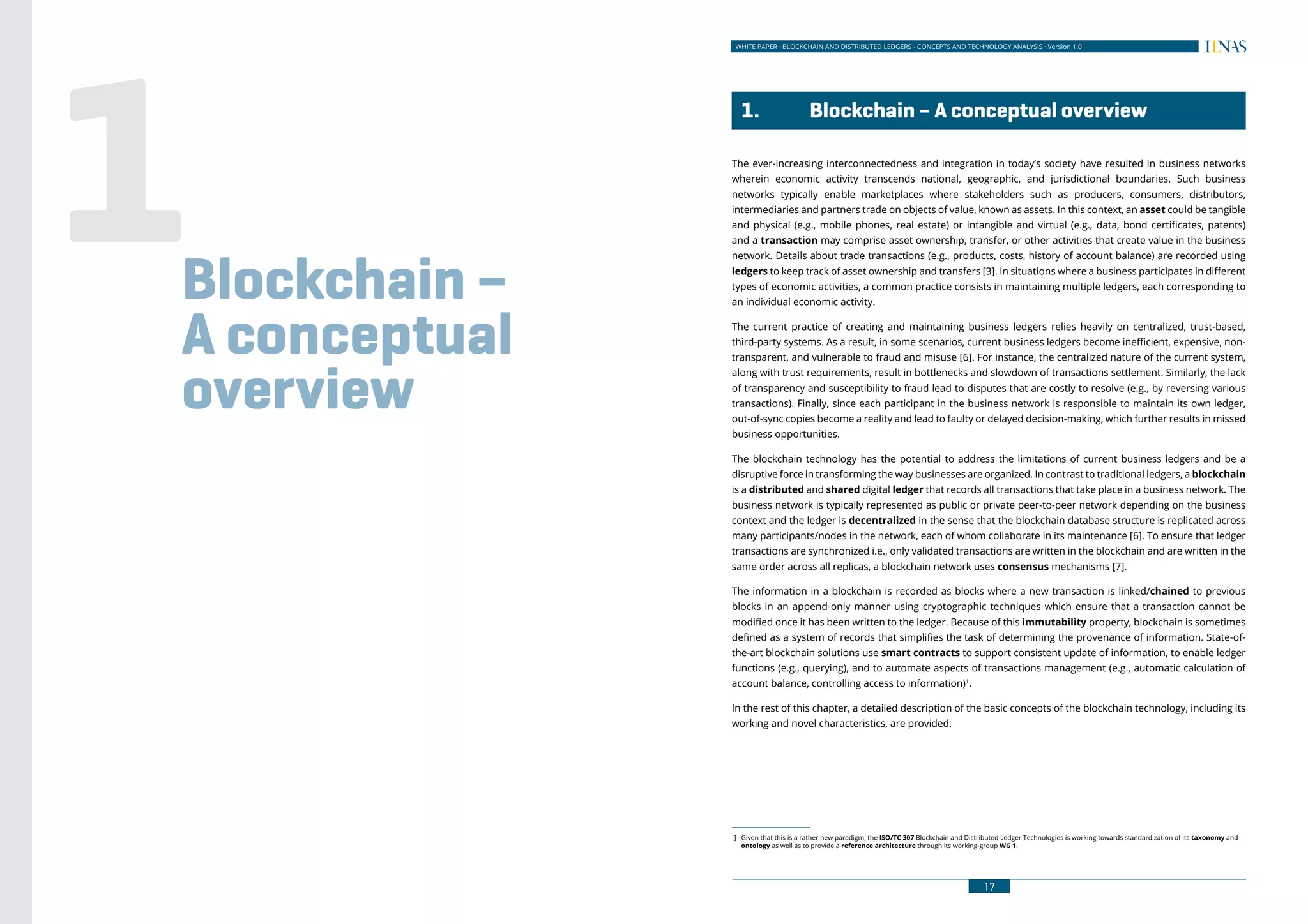 16
WHITE PAPER · BLOCKCHAIN AND DISTRIBUTED LEDGERS - CONCEPTS AND TECHNOLOGY ANALYSIS · Version 1.0 WHITE PAPER · BLOCKCHAIN AND DISTRIBUTED LEDGERS - CONCEPTS AND TECHNOLOGY ANALYSIS · Version 1.0
17
	 1.	 Blockchain – A conceptual overview
The ever-increasing interconnectedness and integration in today’s society have resulted in business networks
wherein economic activity transcends national, geographic, and jurisdictional boundaries. Such business
networks typically enable marketplaces where stakeholders such as producers, consumers, distributors,
intermediaries and partners trade on objects of value, known as assets. In this context, an asset could be tangible
and physical (e.g., mobile phones, real estate) or intangible and virtual (e.g., data, bond certificates, patents)
and a transaction may comprise asset ownership, transfer, or other activities that create value in the business
network. Details about trade transactions (e.g., products, costs, history of account balance) are recorded using
ledgers to keep track of asset ownership and transfers [3]. In situations where a business participates in different
types of economic activities, a common practice consists in maintaining multiple ledgers, each corresponding to
an individual economic activity.
The current practice of creating and maintaining business ledgers relies heavily on centralized, trust-based,
third-party systems. As a result, in some scenarios, current business ledgers become inefficient, expensive, non-
transparent, and vulnerable to fraud and misuse [6]. For instance, the centralized nature of the current system,
along with trust requirements, result in bottlenecks and slowdown of transactions settlement. Similarly, the lack
of transparency and susceptibility to fraud lead to disputes that are costly to resolve (e.g., by reversing various
transactions). Finally, since each participant in the business network is responsible to maintain its own ledger,
out-of-sync copies become a reality and lead to faulty or delayed decision-making, which further results in missed
business opportunities.
The blockchain technology has the potential to address the limitations of current business ledgers and be a
disruptive force in transforming the way businesses are organized. In contrast to traditional ledgers, a blockchain
is a distributed and shared digital ledger that records all transactions that take place in a business network. The
business network is typically represented as public or private peer-to-peer network depending on the business
context and the ledger is decentralized in the sense that the blockchain database structure is replicated across
many participants/nodes in the network, each of whom collaborate in its maintenance [6]. To ensure that ledger
transactions are synchronized i.e., only validated transactions are written in the blockchain and are written in the
same order across all replicas, a blockchain network uses consensus mechanisms [7].
The information in a blockchain is recorded as blocks where a new transaction is linked/chained to previous
blocks in an append-only manner using cryptographic techniques which ensure that a transaction cannot be
modified once it has been written to the ledger. Because of this immutability property, blockchain is sometimes
defined as a system of records that simplifies the task of determining the provenance of information. State-of-
the-art blockchain solutions use smart contracts to support consistent update of information, to enable ledger
functions (e.g., querying), and to automate aspects of transactions management (e.g., automatic calculation of
account balance, controlling access to information)1
.
In the rest of this chapter, a detailed description of the basic concepts of the blockchain technology, including its
working and novel characteristics, are provided.
1]	 Given that this is a rather new paradigm, the ISO/TC 307 Blockchain and Distributed Ledger Technologies is working towards standardization of its taxonomy and
ontology as well as to provide a reference architecture through its working-group WG 1.
Blockchain –
A conceptual
overview
1
 