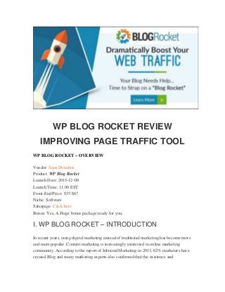 WP BLOG ROCKET REVIEW
IMPROVING PAGE TRAFFIC TOOL
WP BLOG ROCKET – OVERVIEW
Vendor: Sean Donahoe
Product: WP Blog Rocket
Launch Date: 2015-12-08
Launch Time: 11:00 EST
Front-End Price: $37-$67
Niche: Software
Salespage: Click here
Bonus: Yes, A Huge bonus package ready for you.
I. WP BLOG ROCKET – INTRODUCTION
In recent years, using digital marketing instead of traditional marketing has become more
and more popular. Content marketing is increasingly interested in online marketing
community. According to the report of Inbound Marketing in 2013, 62% marketers have
created Blog and many marketing experts also confirmed that the existence and
 