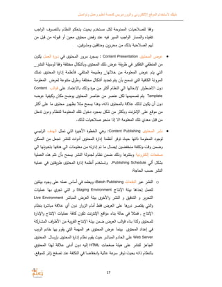 ‫الموقع‬ ‫ﻻستخدام‬ ‫دليلك‬‫وتواصل‬ ‫وعمل‬ ‫تعليم‬ ‫كمصة‬ ‫والووردبريس‬ ‫اﻹلكتروني‬
17
‫وفقا‬‫ات‬ ‫للصﻼح‬‫الممنوحﺔ‬‫لكل‬‫مستخدم‬‫حيث‬‫م‬ ‫يتح‬‫النظام‬‫التصرف‬‫ا‬‫اجب‬‫و‬‫ل‬
‫تنفيذه‬‫المسار‬‫و‬‫اجب‬‫و‬‫ال‬‫السير‬‫ه‬ ‫ف‬‫عند‬‫فض‬‫ر‬‫محتو‬‫معين‬‫أو‬‫قبوله‬‫من‬‫ق‬‫بل‬‫من‬
‫لهم‬‫ﺔ‬ ‫الصﻼح‬‫بذلك‬‫من‬‫محررن‬‫ومدققين‬‫فين‬‫ر‬‫ومش‬.
‫عرض‬‫المحتو‬Content Presentation:‫مجرد‬‫مرور‬‫المحتو‬‫في‬‫ة‬‫ر‬‫دو‬‫العمل‬‫ن‬‫و‬
‫من‬‫المنطقي‬‫ير‬ ‫التف‬‫في‬‫طرقﺔ‬‫عرض‬‫ذلك‬‫المحتو‬‫ال‬ ‫أش‬ ‫و‬‫مختلفﺔ‬‫وفقا‬‫لوس‬‫يلﺔ‬‫النشر‬_
‫التي‬‫يتم‬‫عرض‬‫المعلومﺔ‬‫من‬‫خﻼلها‬_‫عﺔ‬ ‫وطب‬‫المتلقي‬,‫فأنظمﺔ‬‫ة‬‫ر‬‫إدا‬‫المحتو‬‫تملك‬
‫المرونﺔ‬‫ﺔ‬ ‫الكاف‬‫التي‬‫تسمح‬‫أن‬‫يتم‬‫تحديد‬‫ال‬ ‫أش‬‫مختلفﺔ‬‫ق‬‫وطر‬‫متنوعﺔ‬‫لعرض‬‫ا‬‫لمعلومﺔ‬
‫ن‬‫دو‬‫ار‬‫ر‬‫اﻻضط‬‫ﻹدخالها‬‫الي‬‫النظام‬‫أكثر‬‫من‬‫ة‬‫ر‬‫م‬‫وذلك‬‫اﻻعتماد‬‫على‬‫الب‬‫و‬‫ق‬Content
Template‫يتم‬‫مها‬ ‫تصم‬‫لكل‬‫عنصر‬‫من‬‫عناصر‬‫المحتو‬‫يوضح‬‫ان‬ ‫م‬‫ﺔ‬ ‫ف‬ ‫و‬‫ع‬‫رضه‬
‫ن‬‫دو‬‫أن‬‫ن‬‫و‬‫لذلك‬‫عﻼقﺔ‬‫المحتو‬،‫ذاته‬‫وﻫذا‬‫سمح‬‫مثﻼ‬‫ظهور‬‫محتو‬‫ما‬‫على‬‫أ‬‫كثر‬
‫من‬‫موقع‬‫على‬‫نت‬‫ر‬‫اﻹنت‬‫أكثر‬ ‫و‬‫من‬‫ل‬ ‫ش‬‫مجرد‬‫دخول‬‫تلك‬‫المعلومﺔ‬‫للنظام‬‫ن‬‫ودو‬‫ت‬‫دخل‬
‫من‬‫قبل‬‫معد‬‫تلك‬‫المعلومﺔ‬‫اﻻ‬‫إذا‬‫منحو‬‫ات‬ ‫صﻼح‬‫لذلك‬.
‫نشر‬‫المحتو‬Content Publishing:‫وﻫي‬‫الخطوة‬‫ة‬‫ر‬‫اﻷخي‬‫التي‬‫تمثل‬‫الهدف‬‫سي‬ ‫ئ‬‫ر‬‫ال‬
‫لوجود‬‫المعلومﺔ‬‫ذاتها‬‫حيث‬‫توفر‬‫أنظمﺔ‬‫ة‬‫ر‬‫إدا‬‫المحتو‬‫ات‬‫و‬‫أد‬‫للنشر‬‫تجعل‬‫من‬‫ن‬ ‫المم‬
‫وضمن‬‫وقت‬‫وتكلفﺔ‬‫منخفضين‬‫صال‬ ‫إ‬‫ما‬‫تم‬‫ته‬‫ر‬‫إدا‬‫من‬‫معلومات‬‫الي‬‫ﻫدفها‬‫بتحو‬‫لها‬‫الي‬
‫صفحات‬‫ﺔ‬ ‫إلكترون‬‫ﻫا‬‫نشر‬ ‫و‬‫وذلك‬‫ضمن‬‫نظام‬‫لجدولﺔ‬‫النشر‬‫سمح‬‫أن‬‫تتم‬‫ﻫذه‬‫ﺔ‬ ‫العمل‬
‫ل‬ ‫ش‬‫ألي‬Publishing Schedule.‫وتستخدم‬‫أنظمﺔ‬‫ة‬‫ر‬‫إدا‬‫المحتو‬‫طرقتين‬‫في‬‫ﺔ‬ ‫عمل‬
‫النشر‬‫حسب‬‫الحاجﺔ‬:
o‫النشر‬‫عبر‬‫الدفعات‬Batch Publishing:‫عتمد‬ ‫و‬‫في‬‫أساس‬‫عمله‬‫على‬‫وجود‬‫بيئتين‬
‫للعمل‬‫إحداﻫا‬‫بيئﺔ‬‫اﻹنتاج‬Staging Environment‫و‬‫التي‬‫تجر‬‫بها‬‫ات‬ ‫عمل‬
‫التحرر‬‫و‬‫التدقي‬‫و‬‫النشر‬‫اﻷخر‬‫و‬‫بيئﺔ‬‫العرض‬‫اشر‬ ‫الم‬Live Environment
‫التي‬‫و‬‫قتصر‬‫ﻫا‬‫دور‬‫على‬‫العرض‬‫فق‬‫أمام‬‫ار‬‫و‬‫الز‬‫ن‬‫دو‬‫أ‬‫عﻼقﺔ‬‫ة‬‫ر‬‫اش‬ ‫م‬‫بنظ‬‫ام‬
‫اﻹنتاج‬,‫فمثﻼ‬‫في‬‫حالﺔ‬‫بناء‬‫اقع‬‫و‬‫م‬‫نت‬‫ر‬‫اﻹنت‬‫ن‬‫تكو‬‫افﺔ‬‫ات‬ ‫عمل‬‫اﻹنتاج‬‫و‬‫ة‬‫ر‬‫اﻹدا‬
‫للمحتو‬‫ذا‬ ‫و‬‫بناء‬‫الب‬‫و‬‫ق‬‫العرض‬‫ضمن‬‫بيئﺔ‬‫اﻹنتاج‬‫ﺔ‬ ‫القر‬‫من‬‫اف‬‫ر‬‫اﻷط‬‫ا‬‫ﺔ‬ ‫لمشار‬
‫في‬‫إعداد‬‫المحتو‬‫بينما‬‫عرض‬‫المحتو‬‫ﻫو‬‫المهمﺔ‬‫التي‬‫قوم‬‫بها‬‫خادم‬‫الو‬‫ب‬
Web Server‫على‬‫الخادم‬‫اشر‬ ‫الم‬‫حيث‬‫قوم‬‫نظام‬‫ة‬‫ر‬‫إدا‬‫المحتو‬‫بإرسال‬‫المحتو‬
‫الجاﻫز‬‫للنشر‬‫على‬‫ﻫيئﺔ‬‫صفحات‬HTML‫ه‬ ‫إل‬‫ن‬‫دو‬‫أدنى‬‫عﻼقﺔ‬‫لهذا‬‫المحتو‬
‫النظام‬‫ذاته‬‫حيث‬‫توفر‬‫عﺔ‬‫سر‬‫ﺔ‬ ‫عال‬‫انخفاضا‬‫و‬‫في‬‫التكلفﺔ‬‫عند‬‫تصفح‬‫ائر‬‫ز‬‫للموقع‬.
 