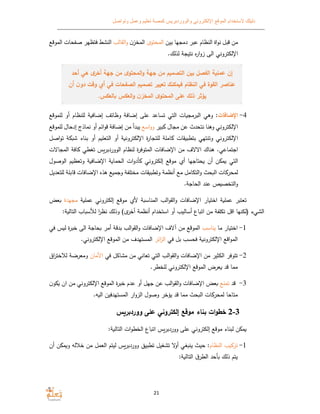 ‫الموقع‬ ‫ﻻستخدام‬ ‫دليلك‬‫وتواصل‬ ‫وعمل‬ ‫تعليم‬ ‫كمصة‬ ‫والووردبريس‬ ‫اﻹلكتروني‬
21
‫بين‬ ‫دمجها‬ ‫عبر‬ ‫النظام‬ ‫اة‬‫و‬‫ن‬ ‫قبل‬ ‫من‬‫المحتو‬‫ن‬‫المخز‬‫القالب‬‫و‬‫الم‬ ‫صفحات‬ ‫فتظهر‬ ‫النش‬‫وقع‬
.‫لذلك‬ ‫نتيجﺔ‬ ‫ه‬‫ر‬‫ا‬‫و‬‫ز‬ ‫الى‬ ‫اﻹلكتروني‬
‫م‬ ‫التصم‬ ‫بين‬ ‫الفصل‬ ‫ة‬ ‫ﻋمﻠ‬ ‫إن‬‫جهة‬ ‫من‬‫المحتو‬‫و‬‫أخر‬ ‫جهة‬ ‫من‬‫أحد‬ ‫هي‬
‫ف‬ ‫القوة‬ ‫ﻋناصر‬‫أن‬ ‫ن‬‫دو‬ ‫وقت‬ ‫أ‬ ‫في‬ ‫الصفحات‬ ‫م‬ ‫تصم‬ ‫تعيير‬ ‫نك‬ ‫م‬ ‫ف‬ ‫النظام‬ ‫ي‬
.‫س‬ ‫الع‬ ‫س‬ ‫الع‬‫و‬ ‫ن‬‫المخز‬ ‫المحتو‬ ‫ﻋﻠﻰ‬ ‫ذلك‬ ‫يؤثر‬
4-‫اﻹضافات‬‫للموقع‬ ‫أو‬ ‫للنظام‬ ‫ﺔ‬ ‫إضاف‬ ‫وظائف‬ ‫إضافﺔ‬ ‫على‬ ‫تساعد‬ ‫التي‬ ‫ات‬ ‫البرمج‬ ‫وﻫي‬ :
‫بير‬ ‫مجال‬ ‫عن‬ ‫نتحدث‬ ‫وﻫنا‬ ‫اﻹلكتروني‬‫اسع‬‫و‬‫و‬‫إدحال‬ ‫نماذج‬ ‫أو‬ ‫ائم‬‫و‬‫ق‬ ‫إضافﺔ‬ ‫من‬ ‫يبدأ‬‫ل‬‫لموقع‬
‫اﻹ‬‫لكتروني‬‫اصل‬‫و‬‫ت‬ ‫ﺔ‬ ‫ش‬ ‫بناء‬ ‫أو‬ ‫م‬ ‫التعل‬ ‫أو‬ ‫ﺔ‬ ‫اﻹلكترون‬ ‫ة‬‫ر‬‫للتجا‬ ‫املﺔ‬ ‫قات‬ ‫بتطب‬ ‫وتنتهي‬
‫اﻻﻻ‬ ‫ﻫناك‬ .‫اجتماعي‬‫ال‬ ‫لنظام‬ ‫ة‬‫ر‬‫المتوف‬ ‫اﻹضافات‬ ‫من‬ ‫ف‬‫ووردبرس‬‫المجاﻻت‬ ‫افﺔ‬ ‫تغطي‬
‫إلكتروني‬ ‫موقع‬ ‫أ‬ ‫حتاجها‬ ‫أن‬ ‫ن‬ ‫م‬ ‫التي‬‫الوصول‬ ‫م‬ ‫وتعظ‬ ‫ﺔ‬ ‫اﻹضاف‬ ‫ﺔ‬ ‫الحما‬ ‫ات‬‫و‬‫أد‬
‫مختلفﺔ‬ ‫قات‬ ‫وتطب‬ ‫أنظمﺔ‬ ‫مع‬ ‫التكامل‬‫و‬ ‫حث‬ ‫ال‬ ‫ات‬ ‫لمحر‬‫للتع‬ ‫قابلﺔ‬ ‫اﻹضافات‬ ‫ﻫذه‬ ‫ع‬ ‫وجم‬‫ديل‬
.‫الحاجﺔ‬ ‫عند‬ ‫ص‬ ‫التخص‬‫و‬
‫ﺔ‬ ‫عمل‬ ‫إلكتروني‬ ‫موقع‬ ‫ﻷ‬ ‫ﺔ‬ ‫المناس‬ ‫الب‬‫و‬‫الق‬‫و‬ ‫اﻹضافات‬ ‫ار‬ ‫اخت‬ ‫ﺔ‬ ‫عمل‬ ‫تعتبر‬‫مجهدة‬‫عض‬
‫الشيء‬‫أسا‬ ‫اع‬ ‫ات‬ ‫من‬ ‫تكلفﺔ‬ ‫اقل‬ ‫)لكنها‬‫وذلك‬ ( ‫أخر‬ ‫أنظمﺔ‬ ‫استخدام‬ ‫أو‬ ‫ليب‬:‫ﺔ‬ ‫التال‬ ‫اب‬ ‫لﻸس‬ ‫ا‬‫ر‬‫نظ‬
1-‫ما‬ ‫ار‬ ‫اخت‬‫يناسب‬‫آ‬ ‫من‬ ‫الموقع‬‫بد‬ ‫الب‬‫و‬‫الق‬‫و‬ ‫اﻹضافات‬ ‫ﻻف‬‫ق‬‫في‬ ‫س‬ ‫ل‬ ‫ة‬‫ر‬‫خب‬ ‫الى‬ ‫حاجﺔ‬ ‫أمر‬ ‫ﺔ‬
‫في‬ ‫بل‬ ‫فحسب‬ ‫ﺔ‬ ‫اﻹلكترون‬ ‫اقع‬‫و‬‫الم‬‫ائر‬‫ز‬‫ال‬.‫اﻹلكتروني‬ ‫الموقع‬ ‫من‬ ‫المستهدف‬
2-‫مشاكل‬ ‫من‬ ‫تعاني‬ ‫التي‬ ‫الب‬‫و‬‫الق‬‫و‬ ‫اﻹضافات‬ ‫من‬ ‫الكثير‬ ‫تتوفر‬‫في‬‫اﻷمان‬‫لﻼ‬ ‫ومعرضﺔ‬‫اق‬‫ر‬‫خت‬
.‫للخطر‬ ‫اﻹلكتروني‬ ‫الموقع‬ ‫عرض‬ ‫قد‬ ‫مما‬
3-‫قد‬‫تمنع‬‫ن‬‫و‬ ‫ان‬ ‫من‬ ‫اﻹلكتروني‬ ‫الموقع‬ ‫ة‬‫ر‬‫خب‬ ‫عدم‬ ‫أو‬ ‫جهل‬ ‫عن‬ ‫الب‬‫و‬‫الق‬‫و‬ ‫اﻹضافات‬ ‫عض‬
.‫ه‬ ‫ال‬ ‫المستهدفين‬ ‫ار‬‫و‬‫الز‬ ‫وصول‬ ‫يؤخر‬ ‫قد‬ ‫مما‬ ‫حث‬ ‫ال‬ ‫ات‬ ‫لمحر‬ ‫متاحا‬
‫ب‬ ‫ات‬‫و‬‫خط‬‫ن‬‫ﻋﻠﻰ‬ ‫إلكتروني‬ ‫موقع‬ ‫اء‬‫س‬ ‫ووردبر‬
‫م‬‫لبناء‬ ‫ن‬‫ووردب‬ ‫على‬ ‫إلكتروني‬ ‫موقع‬‫ر‬‫س‬‫اع‬ ‫ات‬:‫ﺔ‬ ‫التال‬ ‫ات‬‫و‬‫الخط‬
1-‫النظام‬ ‫يب‬ ‫تر‬‫تطبي‬ ‫تشغيل‬ ‫ﻻ‬‫أو‬ ‫غي‬ ‫ين‬ ‫حيث‬ :‫ووردبرس‬‫و‬ ‫خﻼله‬ ‫من‬ ‫العمل‬ ‫ليتم‬‫أن‬ ‫ن‬ ‫م‬
:‫ﺔ‬ ‫التال‬ ‫ق‬‫الطر‬ ‫أحد‬ ‫ذلك‬ ‫يتم‬
 