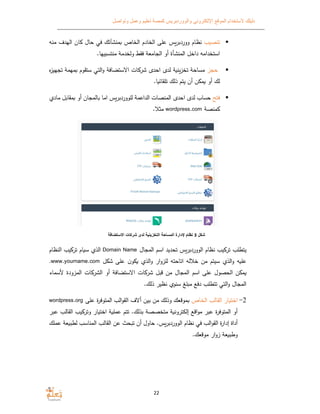 ‫الموقع‬ ‫ﻻستخدام‬ ‫دليلك‬‫وتواصل‬ ‫وعمل‬ ‫تعليم‬ ‫كمصة‬ ‫والووردبريس‬ ‫اﻹلكتروني‬
22
‫تنصيب‬‫نظام‬‫ووردبرس‬‫منه‬ ‫الهدف‬ ‫ان‬ ‫حال‬ ‫في‬ ‫منشآتك‬ ‫الخاص‬ ‫الخادم‬ ‫على‬
‫داخل‬ ‫استخدامه‬‫المنشأة‬.‫منتسبيها‬ ‫ولخدمﺔ‬ ‫فق‬ ‫الجامعﺔ‬ ‫أو‬
‫حجز‬‫ه‬‫ز‬‫تجهي‬ ‫مهمﺔ‬ ‫ستقوم‬ ‫التي‬‫و‬ ‫اﻻستضافﺔ‬ ‫ات‬ ‫شر‬ ‫احد‬ ‫لد‬ ‫ﺔ‬ ‫تخزن‬ ‫مساحﺔ‬
.‫ا‬ ‫تلقائ‬ ‫ذلك‬ ‫يتم‬ ‫أن‬ ‫ن‬ ‫م‬ ‫أو‬ ‫لك‬
‫فتح‬‫لل‬ ‫الداعمﺔ‬ ‫المنصات‬ ‫احد‬ ‫لد‬ ‫حساب‬‫ووردبرس‬‫ماد‬ ‫مقابل‬ ‫أو‬ ‫المجان‬ ‫اما‬
‫منصﺔ‬wordpress.com‫مثﻼ‬.
‫شكل‬3‫اﻻستضافة‬ ‫شركات‬ ‫لدى‬ ‫التخزينية‬ ‫المساحة‬ ‫ﻹدارة‬ ‫نظام‬
‫المجال‬ ‫اسم‬ ‫تحديد‬ ‫الووردبرس‬ ‫نظام‬ ‫يب‬ ‫تر‬ ‫يتطلب‬Domain Name‫النظام‬ ‫يب‬ ‫تر‬ ‫ام‬ ‫س‬ ‫الذ‬
‫ل‬ ‫ش‬ ‫على‬ ‫ن‬‫و‬ ‫الذ‬‫و‬ ‫ار‬‫و‬‫للز‬ ‫اتاحته‬ ‫خﻼله‬ ‫من‬ ‫سيتم‬ ‫الذ‬‫و‬ ‫ه‬ ‫عل‬www.yourname.com.
‫ا‬ ‫شر‬ ‫قبل‬ ‫من‬ ‫المجال‬ ‫اسم‬ ‫على‬ ‫الحصول‬ ‫ن‬ ‫م‬‫ﻷسماء‬ ‫المزودة‬ ‫ات‬ ‫الشر‬ ‫أو‬ ‫اﻻستضافﺔ‬ ‫ت‬
.‫ذلك‬ ‫نظير‬ ‫سنو‬ ‫مبلغ‬ ‫دفع‬ ‫تتطلب‬ ‫التي‬‫و‬ ‫المجال‬
2-‫الخاص‬ ‫القالب‬ ‫ار‬ ‫اخت‬‫على‬ ‫ة‬‫ر‬‫المتوف‬ ‫الب‬‫و‬‫الق‬ ‫أﻻف‬ ‫بين‬ ‫من‬ ‫وذلك‬ ‫موقعك‬wordpress.org
.‫بذلك‬ ‫متخصصﺔ‬ ‫ﺔ‬ ‫إلكترون‬ ‫اقع‬‫و‬‫م‬ ‫عبر‬ ‫ة‬‫ر‬‫المتوف‬ ‫أو‬‫ع‬ ‫القالب‬ ‫يب‬ ‫وتر‬ ‫ار‬ ‫اخت‬ ‫ﺔ‬ ‫عمل‬ ‫تتم‬‫بر‬
‫القو‬ ‫ة‬‫ر‬‫إدا‬ ‫أداة‬.‫الووردبرس‬ ‫نظام‬ ‫في‬ ‫الب‬‫عملك‬ ‫عﺔ‬ ‫لطب‬ ‫المناسب‬ ‫القالب‬ ‫عن‬ ‫حث‬ ‫ت‬ ‫أن‬ ‫حاول‬
.‫موقعك‬ ‫ار‬‫و‬‫ز‬ ‫عﺔ‬ ‫وطب‬
 