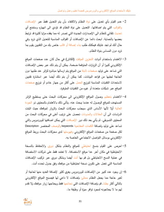 ‫الموقع‬ ‫ﻻستخدام‬ ‫دليلك‬‫وتواصل‬ ‫وعمل‬ ‫تعليم‬ ‫كمصة‬ ‫والووردبريس‬ ‫اﻹلكتروني‬
31
2-‫على‬ ‫تعديل‬ ‫أ‬ ‫ام‬ ‫الق‬ ‫عدم‬‫اة‬‫و‬‫ن‬‫التعديل‬ ‫يتم‬ ‫أن‬ ‫اﻻكتفاء‬‫و‬ ‫النظام‬‫عبر‬ ‫فق‬‫اﻹض‬‫افات‬
‫الب‬‫و‬‫الق‬‫و‬‫اضافاتها‬ ‫يتم‬ ‫التي‬‫أ‬ ‫وستمنع‬ ‫ه‬‫ر‬‫ا‬ ‫انه‬ ‫الى‬ ‫تؤد‬ ‫قد‬ ‫النظام‬ ‫اة‬‫و‬‫ن‬ ‫على‬ ‫التعديل‬ .
‫تحديث‬‫تلقائي‬‫ت‬‫ر‬‫ت‬ ‫قد‬ ‫ة‬‫ر‬‫ثي‬ ‫ا‬ ‫ا‬‫ز‬‫م‬ ‫فقده‬ ‫مما‬ ‫له‬ ‫تصدر‬ ‫التي‬ ‫الجديدة‬ ‫ات‬‫ر‬‫اﻹصدا‬ ‫الى‬ ‫للنظام‬
‫ا‬ ‫عضها‬‫ﺔ‬ ‫لحما‬‫وفي‬ ‫ترد‬ ‫الذ‬ ‫للتعديل‬ ‫ﺔ‬ ‫المناس‬ ‫الب‬‫و‬‫الق‬ ‫أو‬ ‫اﻹضافات‬ ‫عن‬ ‫دائما‬ ‫حث‬ ‫ا‬ .
‫طلب‬ ‫نك‬ ‫م‬ ‫ف‬ ‫غايتك‬ ‫تجد‬ ‫لم‬ ‫أنك‬ ‫حال‬‫قالب‬ ‫أو‬ ‫إضافﺔ‬ ‫بناء‬‫قوم‬ ‫التقنيين‬ ‫من‬ ‫ك‬ ‫خاص‬‫ما‬
.‫النظام‬ ‫اة‬‫و‬‫بن‬ ‫المساس‬ ‫ن‬‫دو‬ ‫ترد‬
3-‫ات‬‫و‬‫أد‬ ‫استخدام‬ ‫اﻻﻫتمام‬‫المؤقت‬ ‫التخزن‬‫الموقع‬ ‫صفحات‬ ‫عدد‬ ‫ان‬ ‫حال‬ ‫في‬ (‫)الكاش‬
‫اﻹضافات‬ ‫عض‬ ‫عبر‬ ‫ذلك‬ ‫يتم‬ ‫أن‬ ‫ن‬ ‫م‬ .‫ضخمﺔ‬ ‫المتوقعﺔ‬ ‫ات‬‫ر‬‫الزا‬ ‫أن‬ ‫أو‬ ‫ا‬‫ر‬‫بي‬ ‫اﻹلكتروني‬
‫توليد‬ ‫على‬ ‫تساعد‬ ‫التي‬‫ثابتﺔ‬ ‫صفحات‬‫دو‬ ‫طلبها‬ ‫عند‬ ‫ائر‬‫ز‬‫لل‬ ‫ة‬‫ر‬‫اش‬ ‫م‬ ‫ارسالها‬ ‫يتم‬ ‫الموقع‬ ‫من‬‫ن‬
‫ذلك‬ ‫بتم‬ ‫أن‬ ‫ن‬ ‫م‬ ‫ما‬ .‫انات‬ ‫الب‬ ‫اعد‬‫و‬‫ق‬ ‫من‬ ‫لجلبها‬ ‫الحاجﺔ‬‫ضا‬ ‫أ‬‫تقنيين‬ ‫ة‬‫ر‬‫استشا‬ ‫عبر‬
‫التقن‬ ‫ﻻستحداث‬‫لتوزع‬ ‫ﺔ‬ ‫المناس‬ ‫ات‬‫الحمل‬‫توزع‬ ‫أو‬ ‫خادم‬ ‫جهاز‬ ‫من‬ ‫أكثر‬ ‫على‬‫ص‬‫فحات‬
.‫ة‬‫ر‬‫المتوف‬ ‫ات‬ ‫التقن‬ ‫من‬ ‫ه‬‫ر‬‫غي‬ ‫أو‬ ‫متعددة‬ ‫ات‬ ‫ش‬ ‫عبر‬ ‫الموقع‬
4-‫اﻻﻫتمام‬‫م‬ ‫بتعظ‬‫ائر‬‫ز‬‫ال‬ ‫ع‬ ‫ستط‬ ‫حتى‬ ‫حث‬ ‫ال‬ ‫ات‬ ‫محر‬ ‫الى‬ ‫اﻹلكتروني‬ ‫اقع‬‫و‬‫الم‬ ‫وصول‬
‫ذو‬ ‫المحتو‬ ‫اﻻﻫتمام‬ ‫ذلك‬ ‫يتأتى‬ .‫عنه‬ ‫حث‬ ‫ي‬ ‫عندما‬ ‫له‬ ‫الوصول‬ ‫للموقع‬ ‫المستهدف‬‫ا‬‫لجودة‬
‫ﺔ‬ ‫العال‬‫اثبتت‬ ‫حيث‬ ‫لموقعك‬ ‫ار‬‫و‬‫الز‬‫و‬ ‫حث‬ ‫ال‬ ‫ات‬ ‫محر‬ ‫سيجذب‬ ‫الذ‬ ‫اﻷساس‬ ‫ﻷنها‬ ‫ﻻ‬‫أو‬
‫أن‬ ‫الى‬ ‫اسات‬‫ر‬‫الد‬‫المدونات‬‫و‬ ‫المقاﻻت‬‫ع‬ ‫تحصل‬‫من‬ ‫حث‬ ‫ال‬ ‫ات‬ ‫محر‬ ‫في‬ ‫أعلى‬ ‫تيب‬‫ر‬‫ت‬ ‫لى‬
‫أتي‬ ‫ثم‬ .‫قي‬ ‫التسو‬ ‫المحتو‬‫ذلك‬ ‫عد‬‫دور‬‫اﻹضافات‬‫للووردبرس‬ ‫اضافتها‬ ‫ن‬ ‫م‬ ‫التي‬‫التي‬‫و‬
‫اضافﺔ‬‫و‬ ‫توليد‬ ‫على‬ ‫تساعد‬‫ﺔ‬ ‫المفتاح‬ ‫الكلمات‬keywords‫الوصف‬‫و‬‫المختصر‬Description
‫اﻹلكتروني‬ ‫الموقع‬ ‫صفحات‬ ‫من‬ ‫صفحﺔ‬ ‫لكل‬‫وفهرستها‬‫ور‬ ‫حث‬ ‫ال‬ ‫ات‬ ‫محر‬ ‫لد‬‫الموقع‬
.‫ه‬ ‫الخاصﺔ‬ ‫اﻻجتماعي‬ ‫اصل‬‫و‬‫الت‬ ‫بوسائل‬ ‫اﻹلكتروني‬
5-‫بنسخ‬ ‫ام‬ ‫الق‬ ‫على‬ ‫احرص‬‫اطي‬ ‫احت‬‫ل‬ ‫ش‬ ‫النظام‬‫و‬ ‫للموقع‬‫دور‬‫النسخﺔ‬ ‫اﻻحتفا‬‫و‬
‫اﻻستضافﺔ‬ ‫ات‬ ‫شر‬ ‫على‬ ‫فق‬ ‫تعتمد‬ ‫ﻻ‬ .‫اﻻستضافﺔ‬ ‫موقع‬ ‫عدا‬ ‫أخر‬ ‫ان‬ ‫م‬ ‫في‬ ‫ﺔ‬ ‫اط‬ ‫اﻻحت‬
‫بها‬ ‫قم‬ ‫بل‬ ‫اطي‬ ‫اﻻحت‬ ‫النسخ‬ ‫ﺔ‬ ‫عمل‬ ‫في‬‫أنت‬‫د‬ ‫ل‬ ‫ش‬ ‫و‬ ‫ضا‬ ‫أ‬‫اﻹضافات‬ ‫يب‬ ‫تر‬ ‫عبر‬ ‫ور‬
.‫أنت‬ ‫تحدده‬ ‫جدول‬ ‫وف‬ ‫موقعك‬ ‫من‬ ‫ﺔ‬ ‫اط‬ ‫احت‬ ‫نسخﺔ‬ ‫ن‬ ‫تكو‬ ‫على‬ ‫تعمل‬ ‫التي‬ ‫ﺔ‬ ‫المناس‬
6-‫ثير‬ ‫غر‬ ‫للووردبرس‬ ‫اﻹضافات‬ ‫من‬ ‫بير‬ ‫عدد‬ ‫وجود‬ ‫إن‬‫أو‬ ‫لحاجﺔ‬ ‫منها‬ ‫العديد‬ ‫ﻹضافﺔ‬
‫حاجﺔ‬ ‫لغير‬‫النظام‬ ‫يجعل‬ ‫مما‬‫ممتلئ‬‫اﻹلكتروني‬ ‫الموقع‬ ‫ح‬ ‫ص‬ ‫ف‬ ‫لها‬ ‫داعي‬ ‫ﻻ‬ ‫بإضافات‬
‫التالي‬‫أكثر‬‫طئا‬‫التي‬ ‫اﻹضافات‬ ‫بإضافﺔ‬ ‫قم‬ .‫تحتاجها‬‫و‬ ‫موقعك‬ ‫ار‬‫و‬‫ز‬ ‫حتاجها‬ ‫و‬ ‫فق‬‫تقدم‬ ‫ﻻ‬
‫حتاجونه‬ ‫ﻻ‬ ‫ما‬ ‫لهم‬.‫ما‬ ‫فﺔ‬ ‫وظ‬ ‫أو‬ ‫ة‬‫ز‬‫مي‬ ‫افر‬‫و‬‫ت‬ ‫لمجرد‬
 