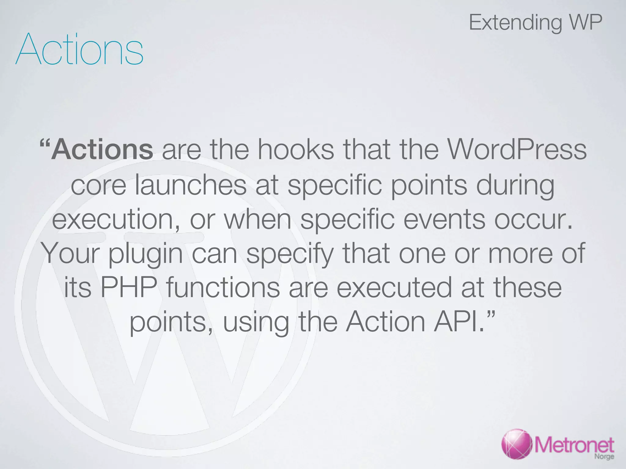 Extending WP Actions “Actions are the hooks that the WordPress core launches at specific points during execution, or when specific events occur. Your plugin can specify that one or more of its PHP functions are executed at these points, using the Action API.” 