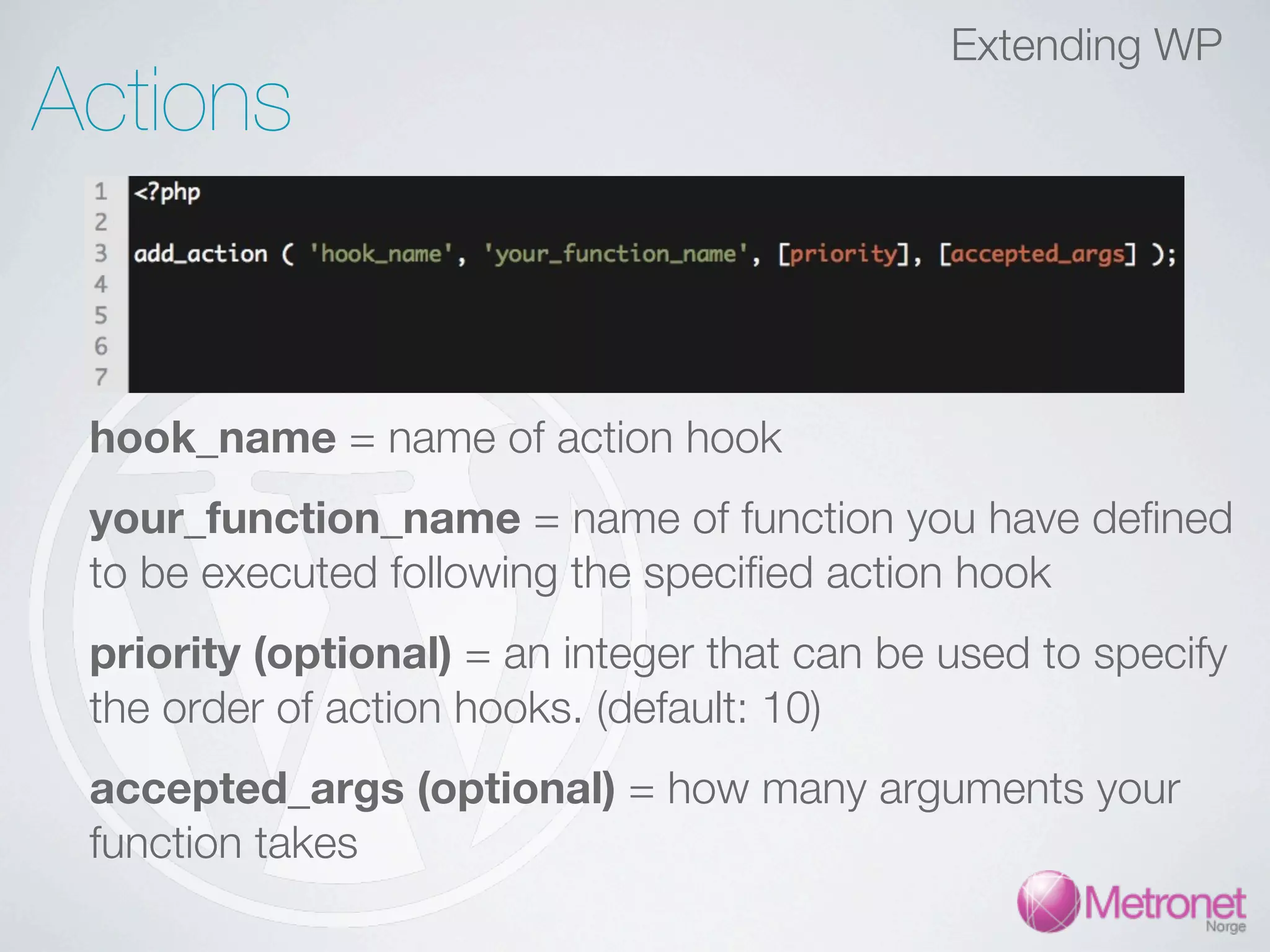 Extending WP Actions hook_name = name of action hook your_function_name = name of function you have defined to be executed following the specified action hook priority (optional) = an integer that can be used to specify the order of action hooks. (default: 10) accepted_args (optional) = how many arguments your function takes 