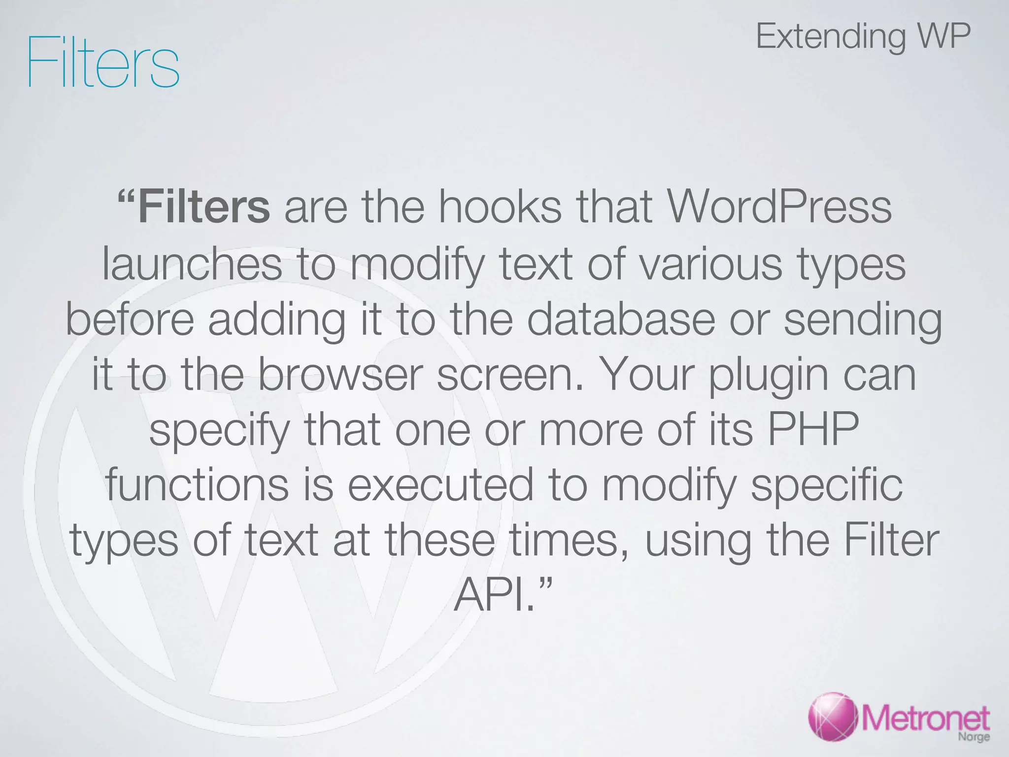 Filters Extending WP “Filters are the hooks that WordPress launches to modify text of various types before adding it to the database or sending it to the browser screen. Your plugin can specify that one or more of its PHP functions is executed to modify specific types of text at these times, using the Filter API.” 