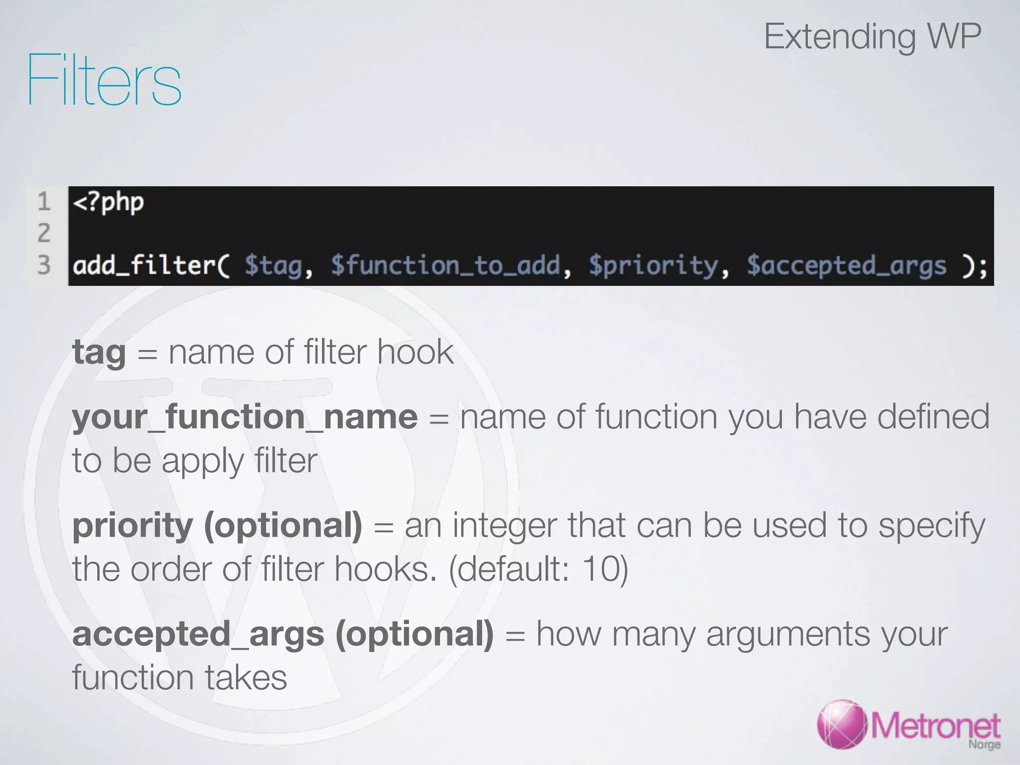 Extending WP Filters tag = name of filter hook your_function_name = name of function you have defined to be apply filter priority (optional) = an integer that can be used to specify the order of filter hooks. (default: 10) accepted_args (optional) = how many arguments your function takes 