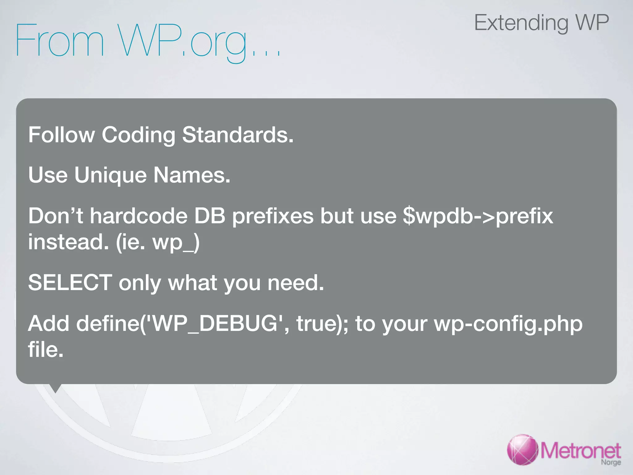 Extending WP From WP.org... Follow Coding Standards. Use Unique Names. Don’t hardcode DB prefixes but use $wpdb->prefix instead. (ie. wp_) SELECT only what you need. Add define('WP_DEBUG', true); to your wp-config.php file. 