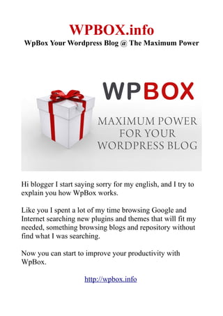 WPBOX.info
WpBox Your Wordpress Blog @ The Maximum Power




Hi blogger I start saying sorry for my english, and I try to
explain you how WpBox works.

Like you I spent a lot of my time browsing Google and
Internet searching new plugins and themes that will fit my
needed, something browsing blogs and repository without
find what I was searching.

Now you can start to improve your productivity with
WpBox.

                     http://wpbox.info
 