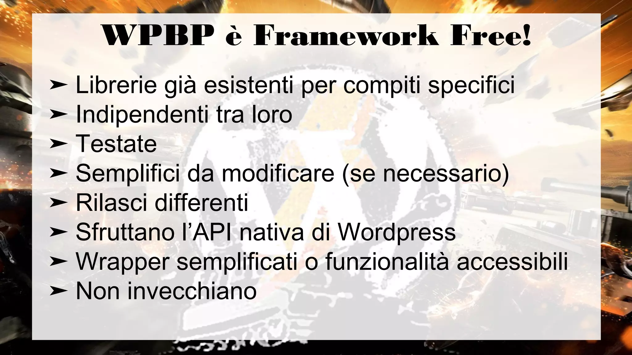 WPBP è Framework Free!
➤ Librerie già esistenti per compiti specifici
➤ Indipendenti tra loro
➤ Testate
➤ Semplifici da modificare (se necessario)
➤ Rilasci differenti
➤ Sfruttano l’API nativa di Wordpress
➤ Wrapper semplificati o funzionalità accessibili
➤ Non invecchiano
 