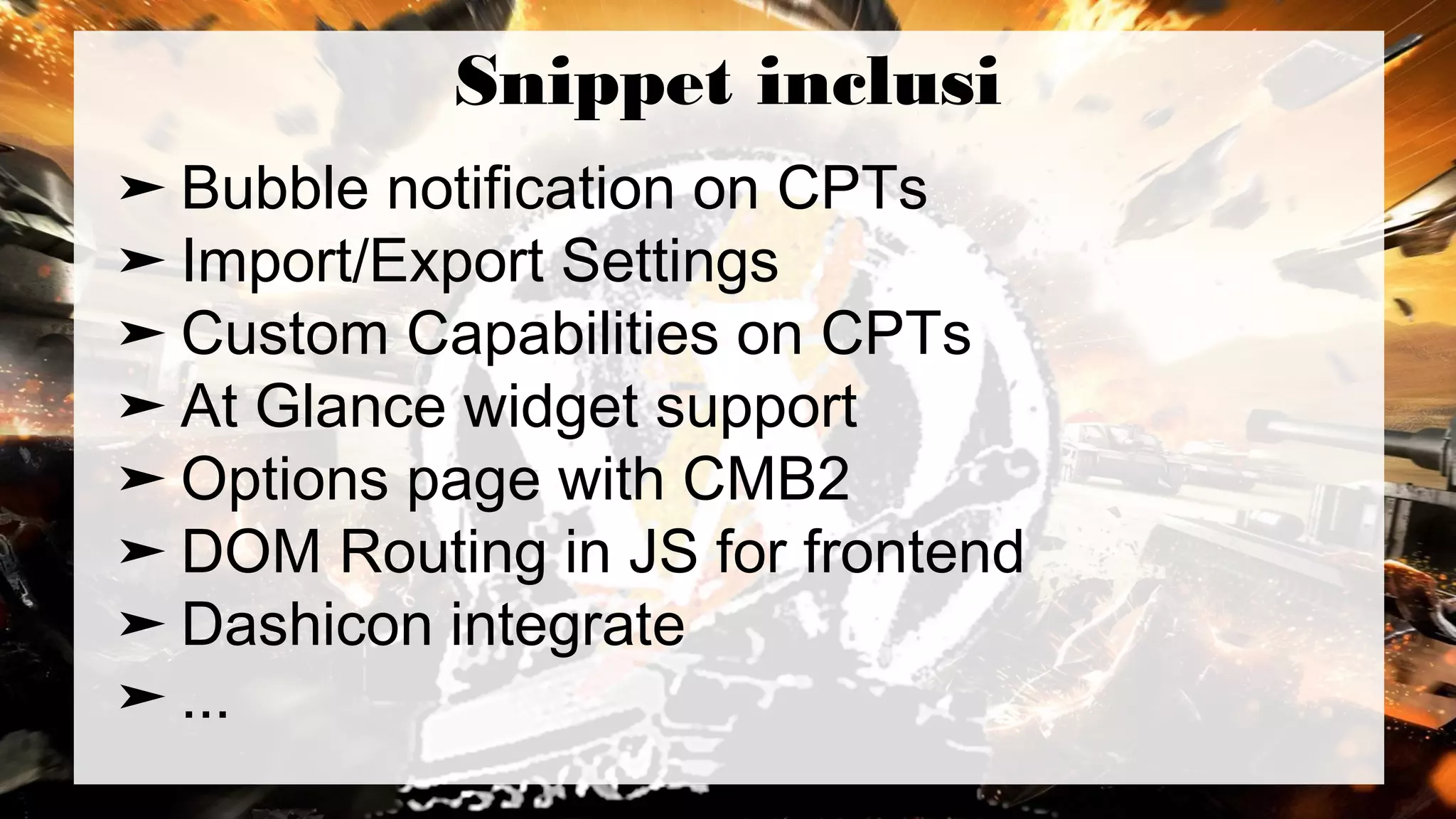 Snippet inclusi
➤ Bubble notification on CPTs
➤ Import/Export Settings
➤ Custom Capabilities on CPTs
➤ At Glance widget support
➤ Options page with CMB2
➤ DOM Routing in JS for frontend
➤ Dashicon integrate
➤ ...
 