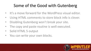 Some of the Good with Gutenberg
• It’s a move forward for the WordPress visual editor.
• Using HTML comments to store block info is clever.
• Disabling Gutenberg won’t break your site.
• The copy and paste routine is well executed.
• Solid HTML 5 output
• You can write your own blocks.
 