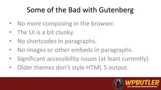 Some of the Bad with Gutenberg
• No more composing in the browser.
• The UI is a bit clunky.
• No shortcodes in paragraphs.
• No images or other embeds in paragraphs.
• Significant accessibility issues (at least currently)
• Older themes don’t style HTML 5 output.
 