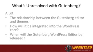 What’s Unresolved with Gutenberg?
A Lot.
• The relationship between the Gutenberg editor
and themes.
• How will it be integrated into the WordPress
core?
• When will the Gutenberg WordPress Editor be
released?
 