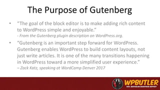 The Purpose of Gutenberg
• “The goal of the block editor is to make adding rich content
to WordPress simple and enjoyable.”
- From the Gutenberg plugin description on WordPress.org.
• “Gutenberg is an important step forward for WordPress.
Gutenberg enables WordPress to build content layouts, not
just write articles. It is one of the many transitions happening
in WordPress toward a more simplified user experience.”
– Zack Katz, speaking at WordCamp Denver 2017
 