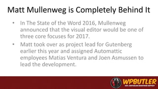 Matt Mullenweg is Completely Behind It
• In The State of the Word 2016, Mullenweg
announced that the visual editor would be one of
three core focuses for 2017.
• Matt took over as project lead for Gutenberg
earlier this year and assigned Automattic
employees Matias Ventura and Joen Asmussen to
lead the development.
 