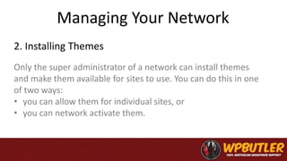 Managing Your Network
Only the super administrator of a network can install themes
and make them available for sites to use. You can do this in one
of two ways:
• you can allow them for individual sites, or
• you can network activate them.
2. Installing Themes
 