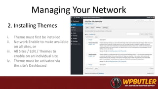 Managing Your Network
2. Installing Themes
i. Theme must first be installed
ii. Network Enable to make available
on all sites, or
iii. All Sites / Edit / Themes to
enable on an individual site
iv. Theme must be activated via
the site’s Dashboard
 