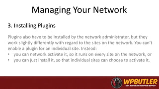 Managing Your Network
Plugins also have to be installed by the network administrator, but they
work slightly differently with regard to the sites on the network. You can’t
enable a plugin for an individual site. Instead:
• you can network activate it, so it runs on every site on the network, or
• you can just install it, so that individual sites can choose to activate it.
3. Installing Plugins
 