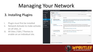 Managing Your Network
3. Installing Plugins
i. Plugin must first be installed
ii. Network Activate to make activate
on all sites, or
iii. All Sites / Edit / Themes to
enable on an individual site.
 