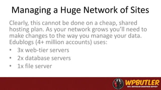 Managing a Huge Network of Sites
Clearly, this cannot be done on a cheap, shared
hosting plan. As your network grows you’ll need to
make changes to the way you manage your data.
Edublogs (4+ million accounts) uses:
• 3x web-tier servers
• 2x database servers
• 1x file server
 