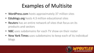 Examples of Multisite
• WordPress.com hosts approximately 37 million sites
• Edublogs.org hosts 4.3 million educational sites
• Reuters has an entire network of sites that focus on its
products and sectors
• NBC uses subdomains for each TV show on their roster
• New York Times uses subdomains to keep each of its individual
blogs
 