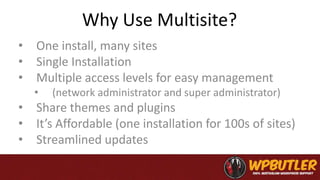 Why Use Multisite?
• One install, many sites
• Single Installation
• Multiple access levels for easy management
• (network administrator and super administrator)
• Share themes and plugins
• It’s Affordable (one installation for 100s of sites)
• Streamlined updates
 