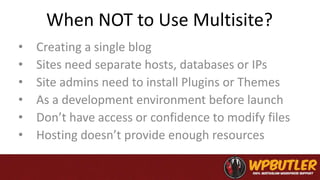 When NOT to Use Multisite?
• Creating a single blog
• Sites need separate hosts, databases or IPs
• Site admins need to install Plugins or Themes
• As a development environment before launch
• Don’t have access or confidence to modify files
• Hosting doesn’t provide enough resources
 