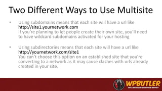 Two Different Ways to Use Multisite
• Using subdomains means that each site will have a url like
http://site1.yournetwork.com
If you’re planning to let people create their own site, you’ll need
to have wildcard subdomains activated for your hosting
• Using subdirectories means that each site will have a url like
http://yournetwork.com/site1
You can’t choose this option on an established site that you’re
converting to a network as it may cause clashes with urls already
created in your site.
 