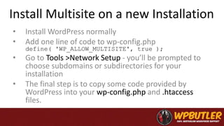 Install Multisite on a new Installation
• Install WordPress normally
• Add one line of code to wp-config.php
define( 'WP_ALLOW_MULTISITE', true );
• Go to Tools >Network Setup - you’ll be prompted to
choose subdomains or subdirectories for your
installation
• The final step is to copy some code provided by
WordPress into your wp-config.php and .htaccess
files.
 