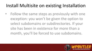 Install Multisite on existing Installation
• Follow the same steps as previously with one
exception: you won’t be given the option to
select subdomains or subdirectories. If your
site has been in existence for more than a
month, you’ll be forced to use subdomains.
 