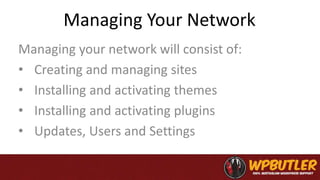 Managing Your Network
Managing your network will consist of:
• Creating and managing sites
• Installing and activating themes
• Installing and activating plugins
• Updates, Users and Settings
 