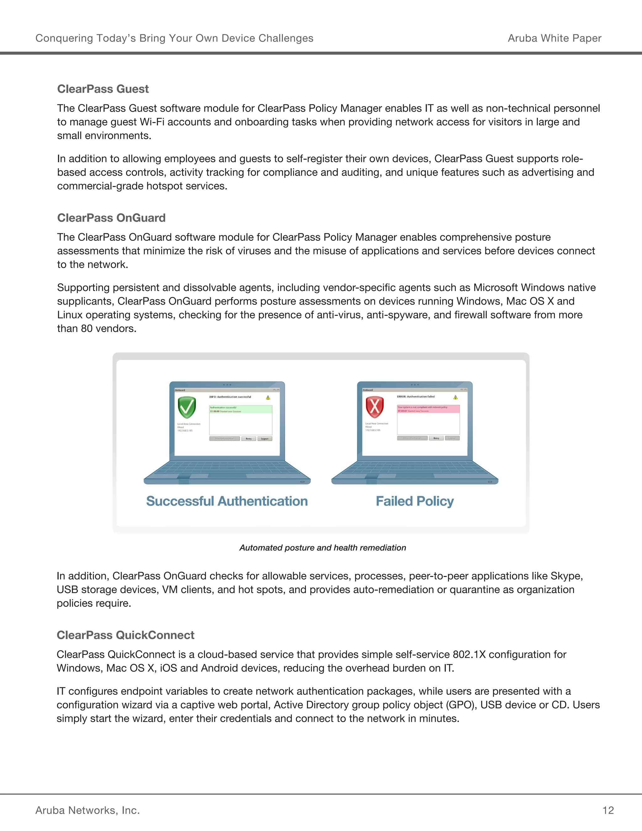 Aruba Networks, Inc. 12 
Conquering Today’s Bring Your Own Device Challenges Aruba White Paper 
ClearPass Guest 
The ClearPass Guest software module for ClearPass Policy Manager enables IT as well as non-technical personnel 
to manage guest Wi-Fi accounts and onboarding tasks when providing network access for visitors in large and 
small environments. 
In addition to allowing employees and guests to self-register their own devices, ClearPass Guest supports role-based 
access controls, activity tracking for compliance and auditing, and unique features such as advertising and 
commercial-grade hotspot services. 
ClearPass OnGuard 
The ClearPass OnGuard software module for ClearPass Policy Manager enables comprehensive posture 
assessments that minimize the risk of viruses and the misuse of applications and services before devices connect 
to the network. 
Supporting persistent and dissolvable agents, including vendor-specific agents such as Microsoft Windows native 
supplicants, ClearPass OnGuard performs posture assessments on devices running Windows, Mac OS X and 
Linux operating systems, checking for the presence of anti-virus, anti-spyware, and firewall software from more 
than 80 vendors. 
In addition, ClearPass OnGuard checks for allowable services, processes, peer-to-peer applications like Skype, 
USB storage devices, VM clients, and hot spots, and provides auto-remediation or quarantine as organization 
policies require. 
ClearPass QuickConnect 
ClearPass QuickConnect is a cloud-based service that provides simple self-service 802.1X configuration for 
Windows, Mac OS X, iOS and Android devices, reducing the overhead burden on IT. 
IT configures endpoint variables to create network authentication packages, while users are presented with a 
configuration wizard via a captive web portal, Active Directory group policy object (GPO), USB device or CD. Users 
simply start the wizard, enter their credentials and connect to the network in minutes. 
Automated posture and health remediation 
Successful Authentication Failed Policy 
 