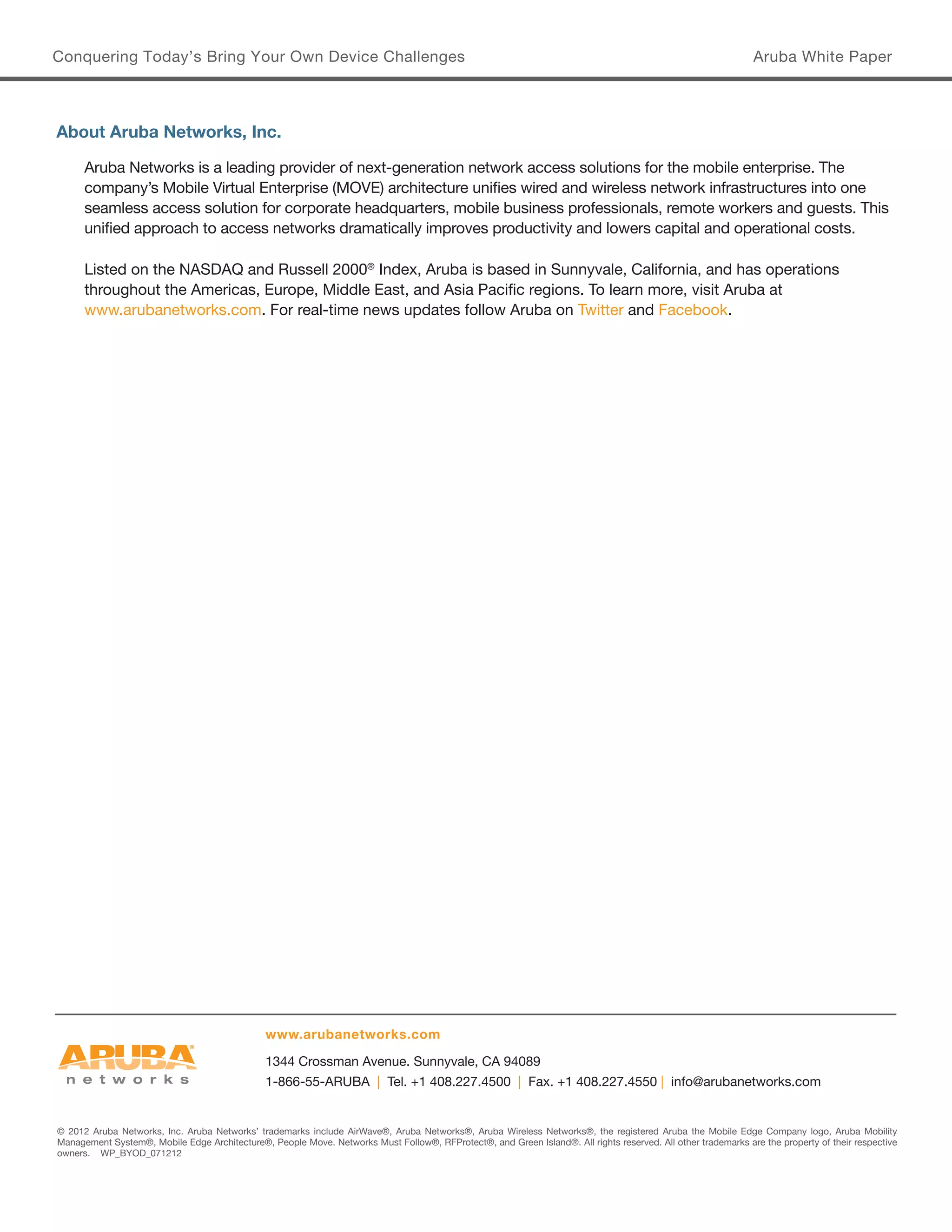 Conquering Today’s Bring Your Own Device Challenges 
Aruba White Paper 
© 2012 Aruba Networks, Inc. Aruba Networks’ trademarks include AirWave®, Aruba Networks®, Aruba Wireless Networks®, the registered Aruba the Mobile Edge Company logo, Aruba Mobility 
Management System®, Mobile Edge Architecture®, People Move. Networks Must Follow®, RFProtect®, and Green Island®. All rights reserved. All other trademarks are the property of their respective owners. WP_BYOD_071212 
1344 Crossman Avenue. Sunnyvale, CA 94089 
1-866-55-ARUBA | Tel. +1 408.227.4500 | Fax. +1 408.227.4550 | info@arubanetworks.com 
www.arubanetworks.com 
About Aruba Networks, Inc. 
Aruba Networks is a leading provider of next-generation network access solutions for the mobile enterprise. The company’s Mobile Virtual Enterprise (MOVE) architecture unifies wired and wireless network infrastructures into one seamless access solution for corporate headquarters, mobile business professionals, remote workers and guests. This unified approach to access networks dramatically improves productivity and lowers capital and operational costs. 
Listed on the NASDAQ and Russell 2000® Index, Aruba is based in Sunnyvale, California, and has operations throughout the Americas, Europe, Middle East, and Asia Pacific regions. To learn more, visit Aruba at 
www.arubanetworks.com. For real-time news updates follow Aruba on Twitter and Facebook. 