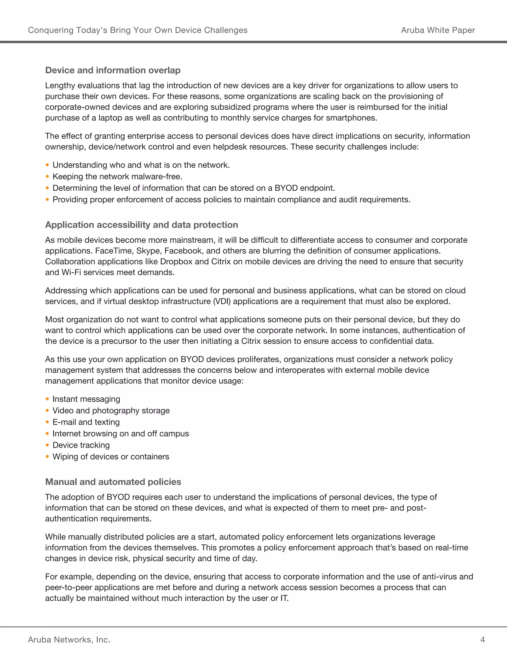 Aruba Networks, Inc. 4 
Conquering Today’s Bring Your Own Device Challenges Aruba White Paper 
Device and information overlap 
Lengthy evaluations that lag the introduction of new devices are a key driver for organizations to allow users to 
purchase their own devices. For these reasons, some organizations are scaling back on the provisioning of 
corporate-owned devices and are exploring subsidized programs where the user is reimbursed for the initial 
purchase of a laptop as well as contributing to monthly service charges for smartphones. 
The effect of granting enterprise access to personal devices does have direct implications on security, information 
ownership, device/network control and even helpdesk resources. These security challenges include: 
• Understanding who and what is on the network. 
• Keeping the network malware-free. 
• Determining the level of information that can be stored on a BYOD endpoint. 
• Providing proper enforcement of access policies to maintain compliance and audit requirements. 
Application accessibility and data protection 
As mobile devices become more mainstream, it will be difficult to differentiate access to consumer and corporate 
applications. FaceTime, Skype, Facebook, and others are blurring the definition of consumer applications. 
Collaboration applications like Dropbox and Citrix on mobile devices are driving the need to ensure that security 
and Wi-Fi services meet demands. 
Addressing which applications can be used for personal and business applications, what can be stored on cloud 
services, and if virtual desktop infrastructure (VDI) applications are a requirement that must also be explored. 
Most organization do not want to control what applications someone puts on their personal device, but they do 
want to control which applications can be used over the corporate network. In some instances, authentication of 
the device is a precursor to the user then initiating a Citrix session to ensure access to confidential data. 
As this use your own application on BYOD devices proliferates, organizations must consider a network policy 
management system that addresses the concerns below and interoperates with external mobile device 
management applications that monitor device usage: 
• Instant messaging 
• Video and photography storage 
• E-mail and texting 
• Internet browsing on and off campus 
• Device tracking 
• Wiping of devices or containers 
Manual and automated policies 
The adoption of BYOD requires each user to understand the implications of personal devices, the type of 
information that can be stored on these devices, and what is expected of them to meet pre- and post-authentication 
requirements. 
While manually distributed policies are a start, automated policy enforcement lets organizations leverage 
information from the devices themselves. This promotes a policy enforcement approach that’s based on real-time 
changes in device risk, physical security and time of day. 
For example, depending on the device, ensuring that access to corporate information and the use of anti-virus and 
peer-to-peer applications are met before and during a network access session becomes a process that can 
actually be maintained without much interaction by the user or IT. 
 