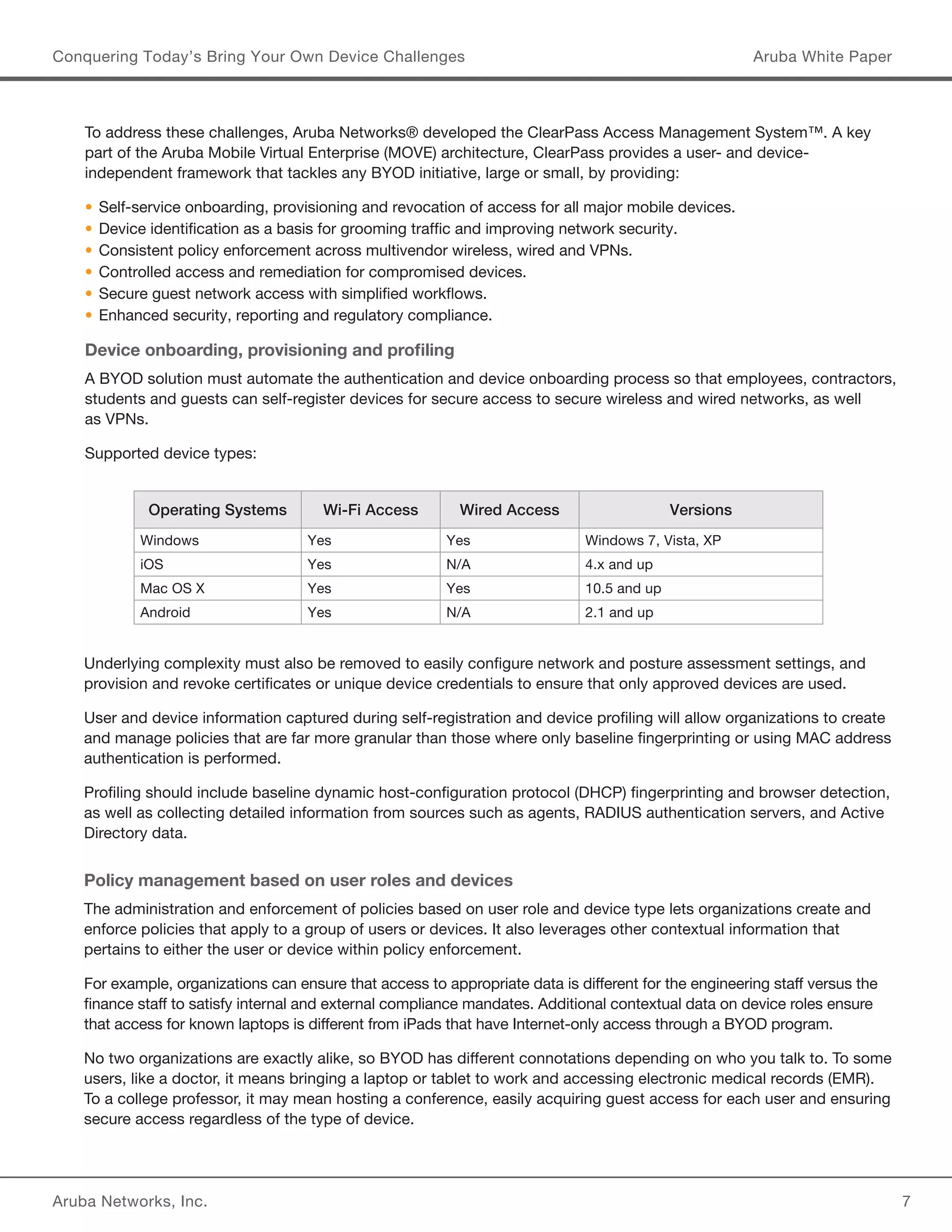 Aruba Networks, Inc. 7 
Conquering Today’s Bring Your Own Device Challenges Aruba White Paper 
To address these challenges, Aruba Networks® developed the ClearPass Access Management System™. A key 
part of the Aruba Mobile Virtual Enterprise (MOVE) architecture, ClearPass provides a user- and device-independent 
framework that tackles any BYOD initiative, large or small, by providing: 
• Self-service onboarding, provisioning and revocation of access for all major mobile devices. 
• Device identification as a basis for grooming traffic and improving network security. 
• Consistent policy enforcement across multivendor wireless, wired and VPNs. 
• Controlled access and remediation for compromised devices. 
• Secure guest network access with simplified workflows. 
• Enhanced security, reporting and regulatory compliance. 
Device onboarding, provisioning and profiling 
A BYOD solution must automate the authentication and device onboarding process so that employees, contractors, 
students and guests can self-register devices for secure access to secure wireless and wired networks, as well 
as VPNs. 
Supported device types: 
Operating Systems Wi-Fi Access Wired Access Versions 
Windows Yes Yes Windows 7, Vista, XP 
iOS Yes N/A 4.x and up 
Mac OS X Yes Yes 10.5 and up 
Android Yes N/A 2.1 and up 
Underlying complexity must also be removed to easily configure network and posture assessment settings, and 
provision and revoke certificates or unique device credentials to ensure that only approved devices are used. 
User and device information captured during self-registration and device profiling will allow organizations to create 
and manage policies that are far more granular than those where only baseline fingerprinting or using MAC address 
authentication is performed. 
Profiling should include baseline dynamic host-configuration protocol (DHCP) fingerprinting and browser detection, 
as well as collecting detailed information from sources such as agents, RADIUS authentication servers, and Active 
Directory data. 
Policy management based on user roles and devices 
The administration and enforcement of policies based on user role and device type lets organizations create and 
enforce policies that apply to a group of users or devices. It also leverages other contextual information that 
pertains to either the user or device within policy enforcement. 
For example, organizations can ensure that access to appropriate data is different for the engineering staff versus the 
finance staff to satisfy internal and external compliance mandates. Additional contextual data on device roles ensure 
that access for known laptops is different from iPads that have Internet-only access through a BYOD program. 
No two organizations are exactly alike, so BYOD has different connotations depending on who you talk to. To some 
users, like a doctor, it means bringing a laptop or tablet to work and accessing electronic medical records (EMR). 
To a college professor, it may mean hosting a conference, easily acquiring guest access for each user and ensuring 
secure access regardless of the type of device. 
 