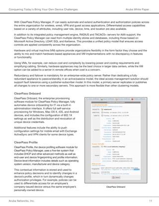 Aruba Networks, Inc. 11 
Conquering Today’s Bring Your Own Device Challenges Aruba White Paper 
With ClearPass Policy Manager, IT can easily automate and extend authentication and authorization policies across 
the entire organization for wireless, wired, VPN and guest access applications. Differentiated access capabilities 
based on a variety of attributes, including user role, device, time, and location are also available. 
In addition to its integrated policy management engine, RADIUS and TACACS+ servers for AAA support, the 
ClearPass Policy Manager can read from multiple identity stores and databases, including those based on 
Microsoft Active Directory, LDAP, SQL and Kerberos. This provides a unified policy model that ensures access 
controls are applied consistently across the organization. 
Hardware and virtual machine (VM) options provide organizations flexibility in the form factor they choose and the 
ability to mix and match hardware-based appliances and VM implementations with no discrepancy in features 
or functionality. 
Using VMs, for example, can reduce cost and complexity by lowering power and cooling requirements and 
simplifying cabling. Similarly, hardware appliances may be the best choice in larger data centers, while the VM 
option can be added to a server in remote offices when cost is a concern. 
Redundancy and failover is mandatory for an enterprise-wide policy server. Rather than dedicating a fully 
redundant appliance to passive/standby in an active/passive model, the ideal access management solution should 
support fault tolerance using a publisher-subscriber model. In this model, a primary server replicates or publishes 
all changes to one or more secondary servers. This approach is more flexible than other clustering models. 
ClearPass Onboard 
ClearPass Onboard, the enterprise provisioning 
software module for ClearPass Policy Manager, fully 
automates device onboarding for IT via a built-in 
administration interface. It offers full self-service 
provisioning for Windows, Mac OS X, iOS, and Android 
devices, and includes the configuration of 802.1X 
settings as well as the distribution and revocation of 
unique device credentials. 
Additional features include the ability to push 
configuration settings for mobile email with Exchange 
ActiveSync and VPN clients for some device types. 
ClearPass Profile 
ClearPass Profile, the device profiling software module for 
ClearPass Policy Manager, uses a five-tier system that 
includes DHCP and other advanced methods as well as 
end-user and device fingerprinting and profile information. 
Device-level information includes details such as operating 
system version, manufacturer and device category. 
This contextual information is stored and used to 
enhance policy decisions and to identify changes in a 
device’s profile, which in turn dynamically changes 
authorization privileges. For example, policies can be 
used to differentiate access for an employee’s 
company-issued device versus the same employee’s 
personally-owned device. 
ClearPass Onboard 
 