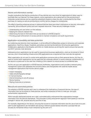 Aruba Networks, Inc. 4 
Conquering Today’s Bring Your Own Device Challenges Aruba White Paper 
Device and information overlap 
Lengthy evaluations that lag the introduction of new devices are a key driver for organizations to allow users to 
purchase their own devices. For these reasons, some organizations are scaling back on the provisioning of 
corporate-owned devices and are exploring subsidized programs where the user is reimbursed for the initial 
purchase of a laptop as well as contributing to monthly service charges for smartphones. 
The effect of granting enterprise access to personal devices does have direct implications on security, information 
ownership, device/network control and even helpdesk resources. These security challenges include: 
• Understanding who and what is on the network. 
• Keeping the network malware-free. 
• Determining the level of information that can be stored on a BYOD endpoint. 
• Providing proper enforcement of access policies to maintain compliance and audit requirements. 
Application accessibility and data protection 
As mobile devices become more mainstream, it will be difficult to differentiate access to consumer and corporate 
applications. FaceTime, Skype, Facebook, and others are blurring the definition of consumer applications. 
Collaboration applications like Dropbox and Citrix on mobile devices are driving the need to ensure that security 
and Wi-Fi services meet demands. 
Addressing which applications can be used for personal and business applications, what can be stored on cloud 
services, and if virtual desktop infrastructure (VDI) applications are a requirement that must also be explored. 
Most organization do not want to control what applications someone puts on their personal device, but they do 
want to control which applications can be used over the corporate network. In some instances, authentication of 
the device is a precursor to the user then initiating a Citrix session to ensure access to confidential data. 
As this use your own application on BYOD devices proliferates, organizations must consider a network policy 
management system that addresses the concerns below and interoperates with external mobile device 
management applications that monitor device usage: 
• Instant messaging 
• Video and photography storage 
• E-mail and texting 
• Internet browsing on and off campus 
• Device tracking 
• Wiping of devices or containers 
Manual and automated policies 
The adoption of BYOD requires each user to understand the implications of personal devices, the type of 
information that can be stored on these devices, and what is expected of them to meet pre- and post-authentication 
requirements. 
While manually distributed policies are a start, automated policy enforcement lets organizations leverage 
information from the devices themselves. This promotes a policy enforcement approach that’s based on real-time 
changes in device risk, physical security and time of day. 
For example, depending on the device, ensuring that access to corporate information and the use of anti-virus and 
peer-to-peer applications are met before and during a network access session becomes a process that can 
actually be maintained without much interaction by the user or IT. 
 