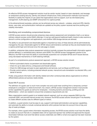 Aruba Networks, Inc. 8 
Conquering Today’s Bring Your Own Device Challenges Aruba White Paper 
An effective BYOD access management solution must be vendor neutral, based on open standards, and leverage 
an enterprise’s existing security, identity and network infrastructure. Policy enforcement methods must have the 
flexibility to satisfy the majority of use cases that organizations want to support, such as role-based policy 
management, VLAN steering and SNMP enforcement for captive portals. 
In the aforementioned examples, policies can be enforced across any network – wireless, wired and VPN. Identity 
stores, user-roles, and authentication methods are updated as the policy system receives real-time profiling and 
visibility information. 
Identifying and remediating compromised devices 
A BYOD access solution should provide enterprise-class posture assessment and remediation that’s a cut above 
ordinary network access control (NAC) offerings. It must go well beyond traditional health checks to also examine a 
device’s runtime configuration and applications, and whether USB storage devices are allowed. 
The ability to use permanent and dissolvable agents is important as many of these devices will be administratively 
managed by the user. Dissolvable agents for BYOD reduce administrative overhead as they are downloaded during 
a captive portal login and removed once the web page is closed. 
In addition, enterprise-class posture assessment solutions typically compare the posture/health information against 
policies defined in a centralized policy decision point (PDP). For a BYOD access management solution to be 
effective, the PDP must have the ability to automatically quarantine non-compliant BYOD and IT-issued devices 
using role-based mechanisms or VLAN steering methods. 
As part of a comprehensive posture assessment approach, a BYOD access solution should: 
• Perform automated checks via persistent and dissolvable agents. 
• Check for up-to-date antivirus, antispyware and firewall software. 
• Check for USB storage and peer-to-peer applications and services, such as Skype and BitTorrent. 
• Provide control options, including protected network access, manual and auto-remediation via directed URLs, and 
denial of service. 
Finally, tying posture information with identity-related and other contextual data allows organizations to enforce 
differentiated policies as business needs dictate. 
Guest Wi-Fi access 
The definition of a guest user is much more complex now and could mean anything from a temporary contract 
employee to a shopper in a retail environment. As a result, a BYOD access management solution must provide 
similar capabilities for guests as well as for employees – including dynamic provisioning, profiling and role 
differentiation – which are needed to ensure that compliance requirements are met. 
Many organizations restrict guests to an isolated network segment, such as using a separate SSID from the 
corporate SSID, and provide Internet access only. However, the BYOD access solution should give IT the flexibility 
to create different access rules for different types of visitors. 
In addition, a guest solution must be easy to use, support multi-tiered administration and sponsor capabilities, 
and automate the ability to include contextual elements within policies that take into account time-of-day and 
day-of-week privileges. 
For example, when a guest enters information requesting access, the BYOD access solution must have the ability 
to create an account that sits in a disabled state until an approved sponsor has verified and approved the request. 
Automated methods must exist that deliver access credentials over SMS or email once approval has been received 
by the system. 
 
