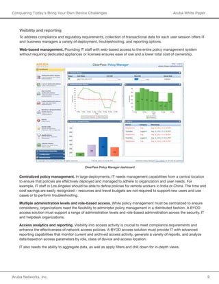 Aruba Networks, Inc. 9 
Conquering Today’s Bring Your Own Device Challenges Aruba White Paper 
Visibility and reporting 
To address compliance and regulatory requirements, collection of transactional data for each user session offers IT 
and business managers a variety of deployment, troubleshooting, and reporting options. 
Web-based management. Providing IT staff with web-based access to the entire policy management system 
without requiring dedicated appliances or licenses ensures ease of use and a lower total cost of ownership. 
ClearPass Policy Manager dashboard 
Centralized policy management. In large deployments, IT needs management capabilities from a central location 
to ensure that policies are effectively deployed and managed to adhere to organization and user needs. For 
example, IT staff in Los Angeles should be able to define policies for remote workers in India or China. The time and 
cost savings are easily recognized – resources and travel budgets are not required to support new users and use 
cases or to perform troubleshooting. 
Multiple administration levels and role-based access. While policy management must be centralized to ensure 
consistency, organizations need the flexibility to administer policy management in a distributed fashion. A BYOD 
access solution must support a range of administration levels and role-based administration across the security, IT 
and helpdesk organizations. 
Access analytics and reporting. Visibility into access activity is crucial to meet compliance requirements and 
enhance the effectiveness of network access policies. A BYOD access solution must provide IT with advanced 
reporting capabilities that monitor current and archived access activity, generate a variety of reports, and analyze 
data based on access parameters by role, class of device and access location. 
IT also needs the ability to aggregate data, as well as apply filters and drill down for in-depth views. 
 