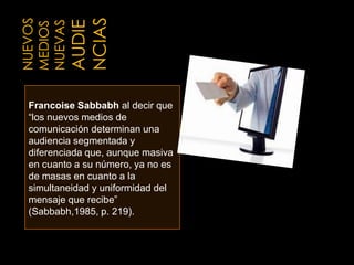 Nuevos mediosnuevas audienciasFrancoiseSabbabhal decir que “los nuevos medios de comunicación determinan una audiencia segmentada y diferenciada que, aunque masiva en cuanto a su número, ya no es de masas en cuanto a la simultaneidad y uniformidad del mensaje que recibe”(Sabbabh,1985, p. 219).