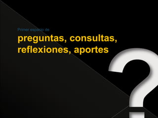 ?Primer espacio depreguntas, consultas, reflexiones, aportes 