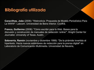 Bibliografía utilizadaCanavilhas, João (2008): "Webnoticia: Propuesta de Modelo Periodístico Para La WWW". Labcom. Universidad de Beira Interior. Covilhã.Franco, Guillermo (2008): "Cómo escribir para la Web. Bases para la discusión y construcción de manuales de redacción ‘online’". Knight Center forJournalist. University of Texas. Austin.Salaverría, Ramón (noviembre y diciembre 1999): "De la pirámide invertida al hipertexto. Hacia nuevos estándares de redacción para la prensa digital" en Laboratorio de Comunicación Multimedia. Universidad de Navarra,