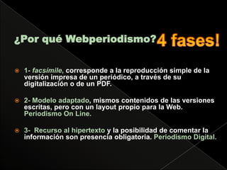 ¿Por qué Webperiodismo?4 fases!1- facsímile, corresponde a la reproducción simple de la versión impresa de un periódico, a través de su digitalización o de un PDF.2- Modelo adaptado, mismos contenidos de las versiones escritas, pero con un layout propio para la Web. Periodismo On Line.3- Recurso al hipertexto y la posibilidad de comentar la información son presencia obligatoria. Periodismo Digital.